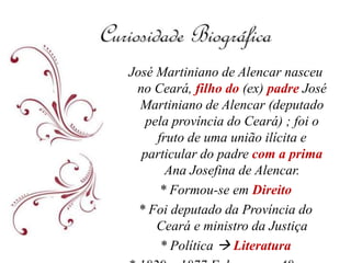 José Martiniano de Alencar nasceu
no Ceará, filho do (ex) padre José
Martiniano de Alencar (deputado
pela província do Ceará) ; foi o
fruto de uma união ilícita e
particular do padre com a prima
Ana Josefina de Alencar.
* Formou-se em Direito
* Foi deputado da Província do
Ceará e ministro da Justiça
* Política  Literatura
 