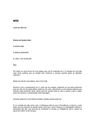 MÃE
José de Alencar
Drama em Quatro Atos
À MINHA MÃE
E MINHA SENHORA
D. ANA J. DE ALENCAR
Mãe,
Em todos os meus livros há uma página que me foi inspirada por ti. É aquela em que fala
esse amor sublime que se reparte sem dividir-se e remoça quando todas as afeições
caducam.
Desta vez não foi uma página, mas o livro todo.
Escrevi-o com o pensamento em ti, cheio de tua imagem, bebendo em tua alma perfumes
que nos vêm do céu pelos lábios maternos. Se, pois, encontrares ai uma dessas palavras que
dizendo nada exprimem tanto, deves sorrir-te; porque foste tu, sem o querer e sem o saber
quem me ensinou a compreender essa linguagem.
Acharás neste livro uma história simples; simples quanto pode ser.
É um coração de mãe como o teu. A diferença está em que a Providência o colocou o mais
baixo que era possível na escala social, para que o amor estreme e a abnegação sublime o
elevassem tão alto, que ante ele se curvassem a virtude e a inteligência; isto é, quanto se
apura de melhor na lia humana.
 