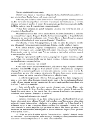 Soavam trindades na torre da matriz.
Manuel Canho ergueu-se e esperou de cabeça descoberta pela última badalada; depois do
que, saiu na volta da Rua das Palmas onde morava o coronel.
Estavam à porta o cabo de ordens e uma récua de camaradas paisanos ao serviço do coro-
nel. Não havia então na campanha do sul homem ou estancieiro importante que não se acompa-
nhasse de um bando de gaúchos. O número desses camaradas, que lembram os acostados da Ida-
de Média, indicava o grau de preponderância e riqueza do patrão.
Voltara Bento Gonçalves do quartel, e enquanto serviam a ceia, foi ter na sala com seu
prisioneiro, D. Juan Lavalleja.
O caudilho dava sinais bem visíveis de mau-humor, no cenho carrancudo e na impaciên-
cia com que trincava a ponta do cigarro de palha. Por momentos arrependia-se do que tinha feito,
e lamentava não ter morrido combatendo contra Frutuoso Rivera ou Bento Gonçalves, antes do
que sujeitar-se à humilhação de render as armas. E a quem? A brasileiros.
Não obstante, no meio desta apoquentação, lá surdia no ânimo do ambicioso caudilho
uma idéia, que ele ruminava com a mesma pertinácia do dente a morder a palha do cigarro.
Com a entrada de Bento Gonçalves, a sofreguidão de Lavalleja aumentou. Corresponden-
do apenas com um gesto seco à saudação do hóspede, ergueu-se e começou a percorrer a varanda
de uma a outra ponta, em passo de carga. Pelo que lembrou-se o coronel de assobiar o toque de
avançar a marche e marche.
Ou porque o gracejo do hóspede o excitasse, ou porque era chegado o momento da explo-
são, Lavalleja veio como uma bomba parar em face do coronel, e exclamou com uma voz tauri-
na, atirando aos ares um murro furioso:
— Coronel, o senhor não é um homem!
Como aquela palavra abalou Bento Gonçalves, que achou-se em pé de repente, afrontan-
do em face o oriental! Mas não passou de um primeiro assomo; a alta estatura que a indignação
erigira perdeu a rijeza ameaçadora; no rosto anuviado perpassou o sorriso plácido e sereno das
grandes almas, que uma cólera pequena não conturba. São essas almas como o grande oceano;
qualquer borrasca não o agita; para subvertê-lo é preciso o tufão dos Andes.
— O senhor é meu prisioneiro e hóspede desta casa, general, disse Bento Gonçalves sen-
tando-se com a maior calma. Em outro momento e outro lugar, eu lhe mostraria que um brasilei-
ro não vale um, mas dez homens; enquanto que são precisos dois castelhanos para fazer meio
brasileiro. O senhor deve saber disto.
— Outro tanto lhe podia eu retorquir; mas não estou agora para bravatas. Digo e repito
que não é um homem, Sr. Bento Gonçalves, pois se o fosse, seria o primeiro de todo este Rio
Grande. Em vez de coronel se faria general. Que vale o comando desta fronteira para quem pode,
estendendo a mão, apanhar a presidência da província?
— Que pretende dizer com isto, general?
— Caramba! No momento em que Bento Gonçalves quiser, o Rio Grande do Sul será um
Estado independente como a Banda Oriental. Está bem claro agora? Para arrancar minha pátria
ao jugo do império bastaram trinta e três heróis; bem sei que um deles era D. Juan Lavalleja. O
senhor que tem por si toda a campanha, deixa-se aqui ficar bem repousado, a chupitar seu mate
como uma velha; e pica-se porque lhe digo que não é um homem. Mas decerto que não o é. Mi-
nha mulher, D. Ana Monteroso, teria vergonha de praticar semelhante fraqueza; ainda que é mu-
lher de quem é, todavia...
— De que lhe serviu ao senhor, diga-me, fazer a divisão da Cisplatina? retorquiu o coro-
nel com ironia. Lá está seu compadre, dentro do queijo; e eu obrigado bem contra minha vontade
a desarmar o herói da independência de sua pátria, como um rebelde.
 