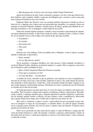 — Que desgraças não vai haver com esta rusga, minha Virgem Santíssima!
apesar da insistência da mãe, Catita continuou a margear o rio até o sítio que oferecia me-
lhor banheiro, pela completa solidão e espessura da folhagem que o recatava, assim como pela
bacia espaçosa formada na curva da corrente.
Enquanto Maria dos Prazeres com sua costuma pachorra descansava sentada na relva à
beira do rio, a rapariga caiu n’água como um passarinho que mergulha e se espaneja. Estava ela
entregue ao inocente folguedo, nadando e fazendo passos de dança, quando pela abóbada de ver-
dura que ensombrava o rio, se propagou o surdo tropel de um cavalo.
Nada mais natural naquela paragem; contudo a moça receando a aproximação de alguém,
saiu apressadamente do banho. A mãe estava ainda de camisa, sentada no chão, a esfriar o corpo;
de vez em quando riscava a flor d’água com a ponta do pé, que logo encolhia.
— Já acabaste?
— Já, mamãe.
— Está muito frio?
— Não senti!
— Uih!
Durante este curto diálogo, Catita escondida entre a folhagem, vestia-se ligeira, acompa-
nhando o tropel que se aproximava.
— Entre, mamãe!
— Já vou. Que pressas, gentes!
Nesse momento a ramagem farfalhou; um vulto passava. Catita cuidando reconhecer o
cavalo de Manuel Canho, obedeceu ao primeiro impulso e o seguiu. Não se enganava; uma réstia
de sol iluminou o pêlo aveludado do Juca.
— Que é, Catita? perguntou Maria dos Prazeres assustada.
— Creio que os caramurus aí vêm!
— Ai! meu São Brás!… Eu bem dizia!
A mulher de Lucas, metendo os pés na pachorra, sem importar-se com a transparência e
frescura de seu trajo, nem com a sorte da filha, empurrou-se para a vila, onde chegou de uma ba-
tida, deitando os bofes pela boca. Tendo-lhe o mato arrancado metade da fralda, imagine-se em
que estado chegaria a rechonchuda matrona. Felizmente era cedo e o quintal da casa de Fortunata
se estendia até as abas do povoado.
Se Catita procurasse um meio para ficar só e livre de seguir seu impulso, não podia acer-
tar melhor. Não foi porém a malícia que inspirou a lembrança, embora a aproveitasse. Reconhe-
cendo o alazão, a rapariga acreditou que a chegada repentina do gaúcho significava a aproxima-
ção do inimigo; quando acudiu a reflexão, ela quis chamar a mãe e tranqüilizá-la, observando
que o perigo ainda estava longe, pois o Canho não se apressava em entrar na vila.
Mas sorriu e continuou a seguir o cavalo, o qual embora levasse um grande avanço, dei-
xava na ramagem os traços de sua passagem e o caminho aberto. Ao cabo de alguns instantes
ouviu a rapariga outro relincho, mas este era triste e soturno como um lamento. O alazão estava
parado em um raleiro de mato.
Perto via-se, prostrado em uma cama alta de capim, o corpo da Morena; o sangue que lhe
corria da ferida encharcava o chão. De instante a instante o generoso animal perdia o alento; já
não tinha força de mover a cauda para afugentar as moscas e um reflexo baço e vítreo começava
a cobrir-lhe a retina.
 