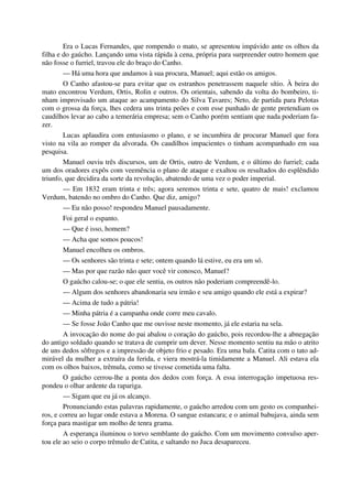 Era o Lucas Fernandes, que rompendo o mato, se apresentou impávido ante os olhos da
filha e do gaúcho. Lançando uma vista rápida à cena, própria para surpreender outro homem que
não fosse o furriel, travou ele do braço do Canho.
— Há uma hora que andamos à sua procura, Manuel; aqui estão os amigos.
O Canho afastou-se para evitar que os estranhos penetrassem naquele sítio. À beira do
mato encontrou Verdum, Ortis, Rolin e outros. Os orientais, sabendo da volta do bombeiro, ti-
nham improvisado um ataque ao acampamento do Silva Tavares; Neto, de partida para Pelotas
com o grossa da força, lhes cedera uns trinta peões e com esse punhado de gente pretendiam os
caudilhos levar ao cabo a temerária empresa; sem o Canho porém sentiam que nada poderiam fa-
zer.
Lucas aplaudira com entusiasmo o plano, e se incumbira de procurar Manuel que fora
visto na vila ao romper da alvorada. Os caudilhos impacientes o tinham acompanhado em sua
pesquisa.
Manuel ouviu três discursos, um de Ortis, outro de Verdum, e o último do furriel; cada
um dos oradores expôs com veemência o plano de ataque e exaltou os resultados do esplêndido
triunfo, que decidira da sorte da revolução, abatendo de uma vez o poder imperial.
— Em 1832 eram trinta e três; agora seremos trinta e sete, quatro de mais! exclamou
Verdum, batendo no ombro do Canho. Que diz, amigo?
— Eu não posso! respondeu Manuel pausadamente.
Foi geral o espanto.
— Que é isso, homem?
— Acha que somos poucos!
Manuel encolheu os ombros.
— Os senhores são trinta e sete; ontem quando lá estive, eu era um só.
— Mas por que razão não quer você vir conosco, Manuel?
O gaúcho calou-se; o que ele sentia, os outros não poderiam compreendê-lo.
— Algum dos senhores abandonaria seu irmão e seu amigo quando ele está a expirar?
— Acima de tudo a pátria!
— Minha pátria é a campanha onde corre meu cavalo.
— Se fosse João Canho que me ouvisse neste momento, já ele estaria na sela.
A invocação do nome do pai abalou o coração do gaúcho, pois recordou-lhe a abnegação
do antigo soldado quando se tratava de cumprir um dever. Nesse momento sentiu na mão o atrito
de uns dedos sôfregos e a impressão de objeto frio e pesado. Era uma bala. Catita com o tato ad-
mirável da mulher a extraíra da ferida, e viera mostrá-la timidamente a Manuel. Ali estava ela
com os olhos baixos, trêmula, como se tivesse cometida uma falta.
O gaúcho cerrou-lhe a ponta dos dedos com força. A essa interrogação impetuosa res-
pondeu o olhar ardente da rapariga.
— Sigam que eu já os alcanço.
Pronunciando estas palavras rapidamente, o gaúcho arredou com um gesto os companhei-
ros, e correu ao lugar onde estava a Morena. O sangue estancara; e o animal babujava, ainda sem
força para mastigar um molho de tenra grama.
A esperança iluminou o torvo semblante do gaúcho. Com um movimento convulso aper-
tou ele ao seio o corpo trêmulo de Catita, e saltando no Juca desapareceu.
 