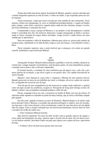Teriam decorrido duas horas depois da partida de Manuel, quando o mesmo cãozinho que
o alazão afugentara apareceu na orla do mato, e soltou um latido, a que respondeu perto um sur-
do regougo.
Catita estremeceu, vendo que estava cercada por uma matilha de cães chimarrões. Esses
animais, criados nas charqueadas, às vezes se multiplicam prodigiosamente, e vagam em bandos
pelos campos, como lobos carniceiros; naquela época andavam eles famintos, porque a revolu-
ção fizera abandonar a carneação das reses.
Compreendeu a moça o perigo da Morena e o seu próprio se não desamparasse o animal
ferido à voracidade dos cães. Os molossos farejavam o sangue arregaçando as belfas e escanca-
rando as fauces erriçadas de longos dentes acicalados. Longe ressoou o latido furioso de outra
matilha que se aproximava.
Nem um momento a idéia de abandonar a Morena para salvar-se, passou pelo espírito da
corajosa moça. Ajoelhando-se ao lado da baia, cingiu-a com seus braços, e encomendou a alma a
Deus.
Nesse momento supremo, ante a morte horrível que a ameaçava, ela sentiu um grande
consolo, lembrando-se que morria por Manuel.
XIV
VISÃO
Alcançando Verdum, Manuel embora disposto a partilhar a sorte do combate, declarou ao
coronel que o ataque naquelas circunstâncias, com tão pouca gente, era uma imprudência; porque
o inimigo estava alerta e não se deixaria surpreender.
O oriental insistiu; o resultado foi uma carnificina que ele pagou com a vida. Era a pri-
meira derrota da revolução, a que devia seguir-se em poucos dias a do capitão Porciúncula no
Arroio Grande.
Manuel e Juca bateram-se como leões e vingaram a Morena de uma maneira terrível.
Quando passavam no meio de um turbilhão por entre os inimigos, dir-se-ia o gênio do extermí-
nio cavalgando um corcel de asas de fogo.
Vem do que de seus companheiros já não restavam no campo senão cadáveres, o gaúcho
como um tigre saciado da carnificina, escapou-se. Perseguido de longe pelo inimigo avistou ele
adiante o furriel, cuja cavalgadura estropiada galopava sobre três pés.
Passar, suspender Lucas nos ares e encaixá-lo no lombo do Ruão, foi coisa de relance. O
miliciano ainda supunha-se espetado na ponta da lança inimiga, que já corria à desfilada, tangido
pelo gaúcho.
Era alta noite, quando avistaram as torres de Piratinim. Manuel dirigiu-se ao raleiro onde
havia deixado Catita e Morena; a escuridão não permitia distinguir os objetos; mas ele reconhe-
ceu logo que o sítio estava deserto e fora recentemente o teatro de uma luta; havia ali um tépido
odor de sangue. Com o coração estringido por um terrível pressentimento, faiscou lume do fuzil
e acendeu um molho de capim seco.
— Cães! murmurou Manuel transido.
Que horrível espetáculo! No meio do chão revolto viam-se grandes charcos de sangue; e
ossos ainda mal despojados da carne, esparsos aqui e ali pela orla do mato. Em um desses acer-
vos de detritos animais, descobriu Canho um pano que ergueu com a ponta da faca e aproximou
do fogo.
— Conhece? disse ele para Lucas pasmo ante esta cena.
 