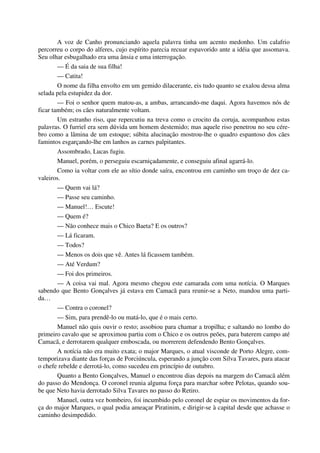 A voz de Canho pronunciando aquela palavra tinha um acento medonho. Um calafrio
percorreu o corpo do alferes, cujo espírito parecia recuar espavorido ante a idéia que assomava.
Seu olhar esbugalhado era uma ânsia e uma interrogação.
— É da saia de sua filha!
— Catita!
O nome da filha envolto em um gemido dilacerante, eis tudo quanto se exalou dessa alma
selada pela estupidez da dor.
— Foi o senhor quem matou-as, a ambas, arrancando-me daqui. Agora havemos nós de
ficar também; os cães naturalmente voltam.
Um estranho riso, que repercutiu na treva como o crocito da coruja, acompanhou estas
palavras. O furriel era sem dúvida um homem destemido; mas aquele riso penetrou no seu cére-
bro como a lâmina de um estoque; súbita alucinação mostrou-lhe o quadro espantoso dos cães
famintos esgarçando-lhe em lanhos as carnes palpitantes.
Assombrado, Lucas fugiu.
Manuel, porém, o perseguiu escarniçadamente, e conseguiu afinal agarrá-lo.
Como ia voltar com ele ao sítio donde saíra, encontrou em caminho um troço de dez ca-
valeiros.
— Quem vai lá?
— Passe seu caminho.
— Manuel!… Escute!
— Quem é?
— Não conhece mais o Chico Baeta? E os outros?
— Lá ficaram.
— Todos?
— Menos os dois que vê. Antes lá ficassem também.
— Até Verdum?
— Foi dos primeiros.
— A coisa vai mal. Agora mesmo chegou este camarada com uma notícia. O Marques
sabendo que Bento Gonçalves já estava em Camacã para reunir-se a Neto, mandou uma parti-
da…
— Contra o coronel?
— Sim, para prendê-lo ou matá-lo, que é o mais certo.
Manuel não quis ouvir o resto; assobiou para chamar a tropilha; e saltando no lombo do
primeiro cavalo que se aproximou partiu com o Chico e os outros peões, para baterem campo até
Camacã, e derrotarem qualquer emboscada, ou morrerem defendendo Bento Gonçalves.
A notícia não era muito exata; o major Marques, o atual visconde de Porto Alegre, com-
temporizava diante das forças de Porciúncula, esperando a junção com Silva Tavares, para atacar
o chefe rebelde e derrotá-lo, como sucedeu em princípio de outubro.
Quanto a Bento Gonçalves, Manuel o encontrou dias depois na margem do Camacã além
do passo do Mendonça. O coronel reunia alguma força para marchar sobre Pelotas, quando sou-
be que Neto havia derrotado Silva Tavares no passo do Retiro.
Manuel, outra vez bombeiro, foi incumbido pelo coronel de espiar os movimentos da for-
ça do major Marques, o qual podia ameaçar Piratinim, e dirigir-se à capital desde que achasse o
caminho desimpedido.
 