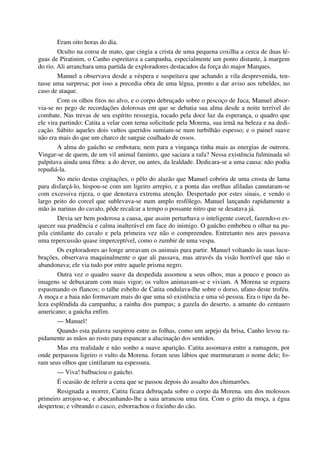 Eram oito horas do dia.
Oculto na coroa de mato, que cingia a crista de uma pequena coxilha a cerca de duas lé-
guas de Piratinim, o Canho espreitava a campanha, especialmente um ponto distante, à margem
do rio. Ali arranchara uma partida de exploradores destacados da força do major Marques.
Manuel a observava desde a véspera e suspeitava que achando a vila desprevenida, ten-
tasse uma surpresa; por isso a precedia obra de uma légua, pronto a dar aviso aos rebeldes, no
caso de ataque.
Com os olhos fitos no alvo, e o corpo debruçado sobre o pescoço de Juca, Manuel absor-
via-se no pego de recordações dolorosas em que se debatia sua alma desde a noite terrível do
combate. Nas trevas de seu espírito ressurgia, tocado pela doce luz da esperança, o quadro que
ele vira partindo: Catita a velar com terna solicitude pela Morena, sua irmã na beleza e na dedi-
cação. Súbito aqueles dois vultos queridos sumiam-se num turbilhão espesso; e o painel suave
não era mais do que um charco de sangue coalhado de ossos.
A alma do gaúcho se embotara; nem para a vingança tinha mais as energias de outrora.
Vingar-se de quem, de um vil animal faminto, que saciara a rafa? Nessa existência fulminada só
palpitava ainda uma fibra: a do dever, ou antes, da lealdade. Dedicara-se a uma causa: não podia
repudiá-la.
No meio destas cogitações, o pêlo do alazão que Manuel cobrira de uma crosta de lama
para disfarçá-lo, hispou-se com um ligeiro arrepio, e a ponta das orelhas afiladas canutaram-se
com excessiva rijeza, o que denotava extrema atenção. Despertado por estes sinais, e vendo o
largo peito do corcel que sublevava-se num amplo resfôlego, Manuel lançando rapidamente a
mão às narinas do cavalo, pôde recalcar a tempo o possante nitro que se desatava já.
Devia ser bem poderosa a causa, que assim perturbava o inteligente corcel, fazendo-o es-
quecer sua prudência e calma inalterável em face do inimigo. O gaúcho embebeu o olhar na pu-
pila cintilante do cavalo e pela primeira vez não o compreendeu. Entretanto nos ares passava
uma repercussão quase imperceptível, como o zumbir de uma vespa.
Os exploradores ao longe arreavam os animais para partir. Manuel voltando às suas lucu-
brações, observava maquinalmente o que ali passava, mas através da visão horrível que não o
abandonava; ele via tudo por entre aquele prisma negro.
Outra vez o quadro suave da despedida assomou a seus olhos; mas a pouco e pouco as
imagens se debuxaram com mais vigor; os vultos animavam-se e viviam. A Morena se erguera
espasmando os flancos; o talhe esbelto de Catita ondulava-lhe sobre o dorso, ufano deste troféu.
A moça e a baia não formavam mais do que uma só existência e uma só pessoa. Era o tipo da be-
leza esplêndida da campanha; a rainha dos pampas; a gazela do deserto, a amante do centauro
americano; a gaúcha enfim.
— Manuel!
Quando esta palavra suspirou entre as folhas, como um arpejo da brisa, Canho levou ra-
pidamente as mãos ao rosto para espancar a alucinação dos sentidos.
Mas era realidade e não sonho a suave aparição. Catita assomava entre a ramagem, por
onde perpassou ligeiro o vulto da Morena. foram seus lábios que murmuraram o nome dele; fo-
ram seus olhos que cintilaram na espessura.
— Viva! balbuciou o gaúcho.
É ocasião de referir a cena que se passou depois do assalto dos chimarrões.
Resignada a morrer, Catita ficara debruçada sobre o corpo da Morena. um dos molossos
primeiro arrojou-se, e abocanhando-lhe a saia arrancou uma tira. Com o grito da moça, a égua
despertou; e vibrando o casco, esborrachou o focinho do cão.
 