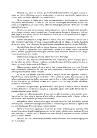 O curativo da ferida e a nutrição que recebera tinham restituído à baia algum vigor; e fa-
zendo um esforço pôde erguer-se sobre as três patas, e preparou-se para defender valentemente a
vida da amiga que velara sobre ela com tanta solicitude.
Nesse momento os latidos que a moça ouvira em distância aproximaram-se; e um turbi-
lhão passou ante seus olhos. Era uma rês com sua cria assaltada por outra matilha de cães. o a-
nimal já ensangüentado, às vezes voltava a face ao inimigo para defender o filho; mas acossado
fugia após o bezerro.
Os molossos que haviam atacado Catita seguiram os outros e desapareceram com eles.
Aproveitando o respiro, a moça rompeu com a égua por dentro do mato, e afastou-se o mais que
pôde daquele sítio funesto. Morena a acompanhava a custo; de vez em quando cedia à fraqueza;
mas afinal chegaram à vila.
Entanto a rês exausta da fadiga, depois de muitas voltas pelo campo fora, veio cair com o
filho no mesmo lugar onde estivera a égua, pensando achar ali um refúgio. A matilha famulenta
devorou-os ainda vivos: o banquete durara até a noite, poucas horas antes da chegada do Canho.
Já então Catita tinha abrigado no quintal da casa a baia, que seus desvelos breve restabe-
leceram. Depois de alguns dias, a moça pela manhã, quando ia ao banho, montava mesmo em
pêlo na Morena, que gineteava com ela pelo caminho, juntas brincavam nadando no rio, e folga-
vam escaramuçando pelo campo.
Pareciam duas amigas de infância, a fazer travessuras de criança.
Nesse dia a baia despediu como uma flecha pelo campo afora; quando a moça a quis re-
ter, ela soltou um nitrido vibrante e redobrou a corrida. O coração de Catita palpitou em doce al-
voroço; pressentira a aproximação de Manuel.
Não se enganara; ao cabo de meia hora, a baia resvalou sutilmente pela coroa de mato,
onde estava oculto o bombeiro: foi então que a moça murmurou o nome do Canho, a quem seus
olhos agora distinguiam entre a folhagem.
Ei-los em face. Morena acariciou o senhor, e abraçou o filho com o pescoço. Manuel o-
lhava Catita; e a moça embebia-se nesse olhar. Todo o tempo que a alma dele tinha deixado de
beber essa imagem querida; todo o tempo que a paixão dela se tinha guardado, como o perfume
de uma flor agreste, para influir-se no coração do amante; todo esse longo passado, não vivido,
resumiu-se naquele olhar.
Entretanto os exploradores, que tinham visto a baia passar ao longe e sumir-se na coroa
do mato, botaram os cavalos nessa direção, e suspeitando alguma emboscada, deram uma des-
carga para desmascarar o inimigo.
As balas que sibilavam por cima de suas cabeças, não arrancaram os dois amantes ao en-
levo da paixão. Suas mãos se tocaram: Catita reclinou a frente enrubescida; e Manuel colheu a
flor dos seus lábios mimosos que soluçaram num beijo.
O tropel que reboou perto arrancou o gaúcho àquele êxtase inefável. Impelindo a Morena
com um gesto, acompanhou de longe com os olhos o vulto da moça que afastava-se rápida e sutil
por entre a folhagem; depois arremeteu contra o inimigo.
Quem já observou os ziguezagues de um raio que listra o horizonte, pode fazer uma idéia
do que foi a corrida do gaúcho pelo campo, através dos muitos inimigos que o atacavam. Passou
entre eles como a centelha elétrica, deixando um rastro sinistro; e apagou-se de repente, submer-
gindo-se no seio da terra.
Metidos, ele e Juca, em tremedal profundo, zombaram durante muitas horas das pesquisas
dos exploradores.
 