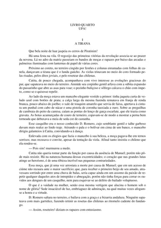 LIVRO QUARTO
UPA!
I
A TIRANA
Que bela noite de luar jaspeia os cerros de Piratinim!
Há uma festa na vila. O regozijo das primeiras vitórias da revolução associa-se ao prazer
da novena. Lá no adro da matriz passeiam os bandos de moças e rapazes por baixo das arcadas e
palmeiras iluminadas com lanternas de papel de várias cores.
Próximo ao coreto, no terreiro cingido por festões e colunas enramadas com folhas de ca-
nela, dançavam a tirana que é o lundu gaúcho. As violas trinavam no meio do coro formado pe-
las risadas, pelos ditos joviais, e pelo rosetear das chilenas.
Catita, de pouco chegada, acompanhava com vivo interesse as evoluções graciosas do
par, que sapateava no meio do terreiro. Amiúde seu corpinho gentil arfava com a súbita expansão
do passarinho que abre as asas para voar; o pezinho buliçoso e sôfrego calcava o chão com ímpe-
to, como se o quisesse repelir.
Ao lado da moça estava um mancebo elegante vestido a primor: tinha jaqueta curta de ve-
ludo azul com botões de prata; a calça larga da mesma fazenda rematava em franja de renda
branca, pouco abaixo do joelho; o xale de touquim amarelo que servia de faixa, apertava à cintu-
ra um punhal com cabo de nácar e uma pistola de coronha tauxiada a ouro. Sobre as preguilhas
de cambraia do peito da camisa, caíam as pontas do lenço de garça escarlate, que ele trazia como
gravata. As botas acamurçadas de couro de terneiro, copavam-se de modo a mostrar a perna bem
torneada que debuxava a meia de seda cor de castanha.
Esse casquilho era o nosso conhecido D. Romero, cujo semblante gentil e talhe garboso
davam mais realce ao lindo traje. Atirando o pala e o bolívar em cima de um banco, o mancebo
dirigiu galanteios à Catita, convidando-a à dança.
Enlevada com os elogios que fazia o mancebo à sua beleza, a moça pagava-lhe em ternos
sorrisos; mas recusava o convite, apesar da tentação da viola. Afinal tanto insistiu o chileno que
ela rendeu-se.
— Pois sim! murmurou a medo.
Catita não queria tomar parte da função por causa da ausência de Manuel; porém não pô-
de mais resistir. Há na natureza humana dessas excentricidades; o coração que nas grandes lutas
atinge ao heroísmo, é de uma tibieza incrível nas pequenas contrariedades.
Essa moça, que já uma vez arrostara a morte por causa de Manuel; que em um acesso de
ciúme não recuara ante o maior sacrifício; que, para receber o primeiro beijo de seu amado, atra-
vessara sorrindo por entre uma chuva de balas, seria capaz ainda em um assomo da paixão de re-
petir qualquer daqueles atos de intrepidez e abnegação, porém não tinha forças para cerrar os ou-
vidos aos dengues de um casquilho, nem para esquivar-se ao delírio do bailado voluptuoso.
O que é a vaidade na mulher, senão essa mesma vertigem que alucina o homem sob o
nome de glória? Sede insaciável de luz, embriaguez de admiração, na qual muitas vezes afogam-
se a honra e a virtude.
D. Romero saltara no terreiro, e bailava com a graça e a bizarria andaluza. Ninguém sapa-
teava com mais garridice, fazendo retinir as rosetas das chilenas ao ritornelo cadente do fandan-
go.
— Assim, roseteiro! diziam os rapazes com entusiasmo.
 