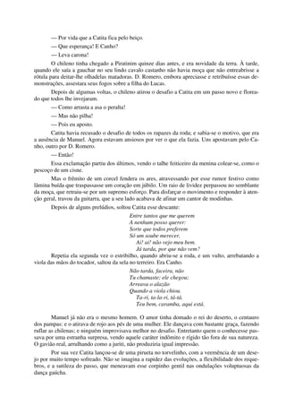 — Por vida que a Catita fica pelo beiço.
— Que esperança! E Canho?
— Leva carona!
O chileno tinha chegado a Piratinim quinze dias antes, e era novidade da terra. À tarde,
quando ele saía a gauchar no seu lindo cavalo castanho não havia moça que não entreabrisse a
rótula para deitar-lhe olhadelas matadoras. D. Romero, embora apreciasse e retribuísse essas de-
monstrações, assestara seus fogos sobre a filha do Lucas.
Depois de algumas voltas, o chileno atirou o desafio a Catita em um passo novo e florea-
do que todos lhe invejaram.
— Como arrasta a asa o peralta!
— Mas não pilha!
— Pois eu aposto.
Catita havia recusado o desafio de todos os rapazes da roda; e sabia-se o motivo, que era
a ausência de Manuel. Agora estavam ansiosos por ver o que ela fazia. Uns apostavam pelo Ca-
nho, outro por D. Romero.
— Então!
Essa exclamação partiu dos últimos, vendo o talhe feiticeiro da menina colear-se, como o
pescoço de um cisne.
Mas o frêmito de um corcel fendera os ares, atravessando por esse rumor festivo como
lâmina buída que traspassasse um coração em júbilo. Um raio de lividez perpassou no semblante
da moça, que retraiu-se por um supremo esforço. Para disfarçar o movimento e responder à aten-
ção geral, travou da guitarra, que a seu lado acabava de afinar um cantor de modinhas.
Depois de alguns prelúdios, soltou Catita esse descante:
Entre tantos que me querem
A nenhum posso querer:
Sorte que todos preferem
Só um soube merecer.
Ai! ai! não vejo meu bem.
Já tarda, por que não vem?
Repetia ela segunda vez o estribilho, quando abriu-se a roda, e um vulto, arrebatando a
viola das mãos do tocador, saltou da sela no terreiro. Era Canho.
Não tarda, faceira, não
Tu chamaste; ele chegou;
Arreava o alazão
Quando a viola chiou.
Ta-ri, ta-la-ri, tá-tá.
Teu bem, caramba, aqui está.
Manuel já não era o mesmo homem. O amor tinha domado o rei do deserto, o centauro
dos pampas: e o atirava de rojo aos pés de uma mulher. Ele dançava com bastante graça, fazendo
ruflar as chilenas; e ninguém improvisava melhor no desafio. Entretanto quem o conhecesse pas-
sava por uma estranha surpresa, vendo aquele caráter indômito e rígido tão fora de sua natureza.
O gavião real, arrulhando como a juriti, não produziria igual impressão.
Por sua vez Catita lançou-se de uma pirueta no torvelinho, com a veemência de um dese-
jo por muito tempo sofreado. Não se imagina a rapidez das evoluções, a flexibilidade dos reque-
bros, e a sutileza do passo, que meneavam esse corpinho gentil nas ondulações voluptuosas da
dança gaúcha.
 
