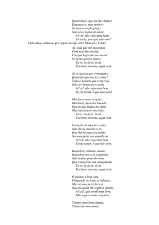 Quem disse, que eu lhe chamei,
Enganou-o, meu senhor;
Se meu coração já dei,
Não sou cigana de amor.
Ai! ai! não vejo meu bem;
Já tarda, por que não vem?
O desafio continuou por algum tempo entre Manuel e Catita:
Ai, vida que me maltratas
Com este fino bailar;
Por que logo não me matas
Se tu me queres matar.
Ta-ri, ta-la-ri, tá-tá.
Teu bem, menina, aqui está.
Já se queixa que o maltrato;
Quem foi que me fez assim?
Todo o homem que é ingrato
Não se chegue para mim.
Ai! ai! não vejo meu bem.
Se ele tarda, é que não vem!
Machuca este coração,
Machuca, bem machucado,
Que tu não bailas no chão,
Mas neste peito chorado.
Ta-ri, ta-la-ri, tá-tá.
Teu bem, menina, aqui está.
Coração de meu benzinho,
Não havia machucá-lo;
Que lhe fiz aqui seu ninho
No meu peito pra guardá-lo.
Ai! ai! não vejo meu bem
Tarda tanto; é que não vem.
Requebra, vidinha, assim,
Requebra-me esse corpinho,
Não tenhas pena de mim,
Que estou feito um cavaquinho.
Ta-ri, ta-la-ri, tá-tá.
Teu bem, menina, aqui está.
O cavaco é boa isca,
Chegando ao fogo se inflama;
Mas se meu peito faísca,
Não há quem lhe sopre a chama.
Ai! ai!, que perdi meu bem;
Não espero mais ninguém.
Tirana, meu bem, tirana,
Tirana de meu amor;
 