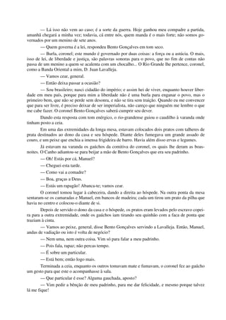 — Lá isso não vem ao caso; é a sorte da guerra. Hoje ganhou meu compadre a partida,
amanhã chegará a minha vez; todavia, cá entre nós, quem manda é o mais forte; não somos go-
vernados por um menino de sete anos.
— Quem governa é a lei, respondeu Bento Gonçalves em tom seco.
— Burla, coronel; este mundo é governado por duas coisas: a força ou a astúcia. O mais,
isso de lei, de liberdade e justiça, são palavras sonoras para o povo, que no fim de contas não
passa de um menino a quem se acalenta com um chocalho... O Rio Grande lhe pertence, coronel,
como a Banda Oriental a mim, D. Juan Lavalleja.
— Vamos cear, general.
— Então deixa passar a ocasião?
— Sou brasileiro; nasci cidadão do império; e assim hei de viver, enquanto houver liber-
dade em meu país, porque para mim a liberdade não é uma burla para enganar o povo, mas o
primeiro bem, que não se perde sem desonra, e não se tira sem traição. Quando eu me convencer
que para ser livre, é preciso deixar de ser imperialista, não careço que ninguém me lembre o que
me cabe fazer. O coronel Bento Gonçalves saberá cumprir seu dever.
Dando esta resposta com tom enérgico, o rio-grandense guiou o caudilho à varanda onde
tinham posto a ceia.
Em uma das extremidades da longa mesa, estavam colocados dois pratos com talheres de
prata destinados ao dono da casa e seu hóspede. Diante deles fumegava um grande assado de
couro, e um peixe que enchia a imensa frigideira de barro. Havia além disso ervas e legumes.
Já estavam na varanda os gaúchos da comitiva do coronel, os quais lhe deram as boas-
noites. O Canho adiantou-se para beijar a mão de Bento Gonçalves que era seu padrinho.
— Oh! Estás por cá, Manuel?
— Cheguei esta tarde.
— Como vai a comadre?
— Boa, graças a Deus.
— Estás um rapagão! Abanca-te; vamos cear.
O coronel tomou lugar à cabeceira, dando a direita ao hóspede. Na outra ponta da mesa
sentaram-se os camaradas e Manuel, em bancos de madeira; cada um tirou um prato da pilha que
havia no centro e colocou-o diante de si.
Depois de servido o dono da casa e o hóspede, os pratos eram levados pelo escravo copei-
ra para a outra extremidade, onde os gaúchos iam tirando seu quinhão com a faca de ponta que
traziam à cinta.
— Vamos ao peixe, general, disse Bento Gonçalves servindo a Lavalleja. Então, Manuel,
andas de vadiação ou isto é volta de negócio?
— Nem uma, nem outra coisa. Vim só para falar a meu padrinho.
— Pois fala, rapaz; não percas tempo.
— É sobre um particular.
— Está bem; então logo mais.
Terminada a ceia, enquanto os outros tomavam mate e fumavam, o coronel fez ao gaúcho
um gesto para que este o acompanhasse à sala.
— Que particular é esse? Alguma gauchada, aposto?
— Vim pedir a bênção de meu padrinho, para me dar felicidade, e mesmo porque talvez
lá me fique!
 