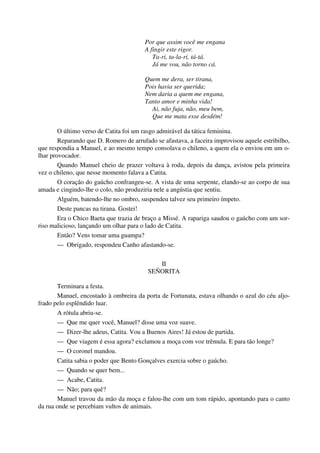 Por que assim você me engana
A fingir este rigor.
Ta-ri, ta-la-ri, tá-tá.
Já me vou, não torno cá.
Quem me dera, ser tirana,
Pois havia ser querida;
Nem daria a quem me engana,
Tanto amor e minha vida!
Ai, não fuja, não, meu bem,
Que me mata esse desdém!
O último verso de Catita foi um rasgo admirável da tática feminina.
Reparando que D. Romero de arrufado se afastava, a faceira improvisou aquele estribilho,
que respondia a Manuel, e ao mesmo tempo consolava o chileno, a quem ela o enviou em um o-
lhar provocador.
Quando Manuel cheio de prazer voltava à roda, depois da dança, avistou pela primeira
vez o chileno, que nesse momento falava a Catita.
O coração do gaúcho confrangeu-se. A vista de uma serpente, elando-se ao corpo de sua
amada e cingindo-lhe o colo, não produziria nele a angústia que sentiu.
Alguém, batendo-lhe no ombro, suspendeu talvez seu primeiro ímpeto.
Deste pancas na tirana. Gostei!
Era o Chico Baeta que trazia de braço a Missé. A rapariga saudou o gaúcho com um sor-
riso malicioso, lançando um olhar para o lado de Catita.
Então? Vens tomar uma guampa?
— Obrigado, respondeu Canho afastando-se.
II
SEÑORITA
Terminara a festa.
Manuel, encostado à ombreira da porta de Fortunata, estava olhando o azul do céu aljo-
frado pelo esplêndido luar.
A rótula abriu-se.
— Que me quer você, Manuel? disse uma voz suave.
— Dizer-lhe adeus, Catita. Vou a Buenos Aires! Já estou de partida.
— Que viagem é essa agora? exclamou a moça com voz trêmula. E para tão longe?
— O coronel mandou.
Catita sabia o poder que Bento Gonçalves exercia sobre o gaúcho.
— Quando se quer bem...
— Acabe, Catita.
— Não; para quê?
Manuel travou da mão da moça e falou-lhe com um tom rápido, apontando para o canto
da rua onde se percebiam vultos de animais.
 