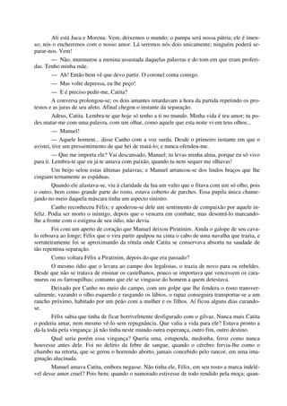 Ali está Juca e Morena. Vem, deixemos o mundo; o pampa será nossa pátria; ele é imen-
so; nós o encheremos com o nosso amor. Lá seremos nós dois unicamente; ninguém poderá se-
parar-nos. Vem!
— Não, murmurou a menina assustada daquelas palavras e do tom em que eram proferi-
das. Tenho minha mãe.
— Ah! Então bem vê que devo partir. O coronel conta comigo.
— Mas volte depressa, eu lhe peço!
— E é preciso pedir-me, Catita?
A conversa prolongou-se; os dois amantes retardavam a hora da partida repetindo os pro-
testos e as juras de seu afeto. Afinal chegou o instante da separação.
Adeus, Catita. Lembra-te que hoje só tenho a ti no mundo. Minha vida é teu amor; tu po-
des matar-me com uma palavra, com um olhar, como aquele que esta noite vi em teus olhos...
— Manuel!
— Aquele homem... disse Canho com a voz surda. Desde o primeiro instante em que o
avistei, tive um pressentimento de que hei de matá-lo; e nunca ofendeu-me.
— Que me importa ele? Vai descansado, Manuel; tu levas minha alma, porque eu só vivo
para ti. Lembra-te que eu já te amava com paixão, quando tu nem sequer me olhavas!
Um beijo selou estas últimas palavras; e Manuel arrancou-se dos lindos braços que lhe
cingiam ternamente as espáduas.
Quando ele afastava-se, viu à claridade da lua um vulto que o fitava com um só olho, pois
o outro, bem como grande parte do rosto, estava coberto de parches. Essa pupila única chame-
jando no meio daquela máscara tinha um aspecto sinistro.
Canho reconheceu Félix; e apoderou-se dele um sentimento de compaixão por aquele in-
feliz. Podia ser morto o inimigo, depois que o vencera em combate; mas desonrá-lo marcando-
lhe a fronte com o estigma de seu ódio, não devia.
Foi com um aperto de coração que Manuel deixou Piratinim. Ainda o galope de seu cava-
lo reboava ao longe; Félix que o vira partir apalpou na cinta o cabo de uma navalha que trazia, e
sorrateiramente foi se aproximando da rótula onde Catita se conservava absorta na saudade de
tão repentina separação.
Como voltara Félix a Piratinim, depois do que era passado?
O mesmo ódio que o levara ao campo dos legalistas, o trazia de novo para os rebeldes.
Desde que não se tratava de ensinar os castelhanos, pouco se importava que vencessem os cara-
murus ou os farroupilhas; contanto que ele se vingasse do homem a quem detestava.
Deixado por Canho no meio do campo, com um golpe que lhe fendera o rosto transver-
salmente, vazando o olho esquerdo e rasgando os lábios, o rapaz conseguira transportar-se a um
rancho próximo, habitado por um peão com a mulher e os filhos. Aí ficou alguns dias curando-
se.
Félix sabia que tinha de ficar horrivelmente desfigurado com o gilvaz. Nunca mais Catita
o poderia amar, nem mesmo vê-lo sem repugnância. Que valia a vida para ele? Estava pronto a
dá-la toda pela vingança: já não tinha neste mundo outra esperança, outro fim, outro destino.
Qual seria porém essa vingança? Queria uma, estupenda, medonha, feroz como nunca
houvesse antes dele. Foi no delírio da febre de sangue, quando o cérebro fervia-lhe como o
chumbo na retorta, que se gerou o horrendo aborto, jamais concebido pelo rancor, em uma ima-
ginação alucinada.
Manuel amava Catita, embora negasse. Não tinha ele, Félix, em seu rosto a marca indelé-
vel desse amor cruel? Pois bem; quando o namorado estivesse de todo rendido pela moça; quan-
 