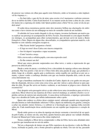 do pusesse sua ventura em olhar para aquele rosto feiticeiro, então se levantaria a mão implacá-
vel da vingança, e...
— Eu farei dela, o que ele fez de mim; uma caveira viva! murmurou o enfermo estorcen-
do-se no delírio da febre. Catita ficará horrível. E eu matarei assim de fome a alma do cão, como
ele matou-me a esperança de minha vida! Quem poderá amar a fúria? Só eu; como só ela me po-
derá amar!
O sonho dessa monstruosa paixão entre dois monstros brilhou nas alucinações do enfer-
mo como o laivo sinistro de um relâmpago no meio do vermelho clarão de um incêndio.
O sobrinho de Lucas tendo chegado à vila na véspera, inventou facilmente um motivo pa-
ra explicar sua presença no acampamento de Silva Tavares. Encontrando-se com alguns bombei-
ros inimigos, os acompanhara para obter esclarecimentos, que deviam servir de muito a Bento
Gonçalves e Neto. Depois de alguns dias, desconfiados, os companheiros quiseram matá-lo, e ele
batendo-se com valentia conseguira escapar-se.
— Mas ficaste ferido? perguntou o furriel.
— E logo no rosto! disse Catita com sincera compaixão.
— Isto foi depois! respondeu o rapaz secamente.
— Conte! insistiu a moça.
Félix cravou nela a solitária pupila, com uma expressão cruel.
— Eu lhe contarei um dia!
Missé que estava presente surpreendeu esse olhar torvo, e sentiu a repercussão do que
passava na alma do peão.
Desde a noite do pacau, a existência livre e descuidada da rapariga sofrera uma alteração
profunda. Não fora porém o fato de ter o Chico feito dela uma parada de jogo, que produzira o
abalo; longe de a ofender, aquela ação a enobrecera; sentia orgulho em sacrificar-se por seu a-
mante, e prazer vendo a confiança absoluta com que seu homem dispunha dela, como de uma
coisa inteiramente sua.
O que a humilhou cruelmente foi o desdém de Canho; depois de a ter ganho em uma par-
tida tão disputada, deixou-a como uma coisa à-toa, que não valesse a pena abaixar-se para apa-
nhar do chão. De que lhe servia ser bonita e sedutora, se um homem se julgava com o direito de
escarnecê-la?
Este despeito seria passageiro talvez se não sobreviesse uma circunstância para avivá-lo a
cada hora. Missé observou nas maneiras do Chico sensível mudança; as ardentes efusões e as re-
petidas carícias de outrora iam amortecendo. A causa desse resfriamento, a rapariga o pressentira
logo: era o desdém de Canho, que influía indiretamente sobre o peão.
Quem não conhece os efeitos desse contágio moral, sobretudo quando uma organização
elevada domina as individualidades inferiores? Chico, depois da indiferença do gaúcho, começou
a achar sua amantes menos formosa, e a subtrair-se à fascinação que a rapariga tinha exercido
sobre ele. Cada manifestação desse arrefecimento era um espinho que traspassava o coração de
Missé.
Desde então gerou-se na alma da rapariga um desejo veemente e irresistível de ser queri-
da pelo Canho, ao menos um dia, uma hora, quanto bastasse para aplacar sua vaidade ofendida.
O amor de Manuel por Catita causava-lhe ciúme implacável.
Nestas condições a Missé devia compreender o olhar de Félix; havia uma afinidade entre
as paixões que tumultuavam no seio de ambos.
Tal era a disposição de ânimo em que Félix espreitava da rua deserta o vulto da filha do
Lucas, reclinada na janela, com a fronte pensativa apoiada na rótula. Um raio da lua, passando
 