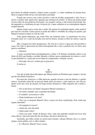 pela aberta do telhado fronteiro, esbateu contra a parede; e o lindo semblante da menina dese-
nhou-se naquele limbo de luz com enlevadora suavidade.
O peão que cerrava com a mão convulsa o cabo da navalha, preparando o salto, ficou i-
móvel e extático ante aquela doce aparição que emergira da sombra. A beleza da menina ainda
exercia sobre ele uma poderosa fascinação: sua coragem vacilou; a mão tremeu horrorizada. En-
tão apagando-se a lembrança do que o trouxera ali, o rapaz embebeu-se na contemplação daquela
imagem querida.
Quanto tempo esteve assim não o soube. De repente foi arrebatado àquele sonho inefável
por uma dor cruciante. Catita gazeou na ponta dos lábios o estribilho da cantiga do gaúcho, que
Manuel costumava repetir ao som da viola.
Toda aquela admiração, que sentia Félix um momento antes, se transformou em raiva.
Cerrando outra vez o cabo da navalha com terrível frenesi, arrojou-se ébrio de cólera e cego de
furor.
Mas a imagem de Catita desaparecera. Tão fora de si estava o rapaz que não percebeu a
causa. Um vulto se aproximara da rótula interceptando-lhe a vista, e proferira em voz baixa uma
palavra castelhana:
— Señorita!
A moça assustada bateu precipitadamente a rótula: e D. Romero atordoado achou-se em
frente de Félix que brandia a navalha. Quando o chileno sacava rapidamente da cintura o cuchil-
lo para defender-se, o peão que tivera tempo de compreender a situação, recuou:
— Desculpe; não era o senhor que eu procurava.
E sumiu-se.
III
NOIVA
Um mês já tinha decorrido depois que Manuel partira de Piratinim para cumprir a missão
que lhe dera Bento Gonçalves.
Era meio-dia. Francisca e a filha jantavam, quando ouviram o tinir de chilenas; o gaúcho
entrava. Jacintinha saltou-lhe ao pescoço dando gritos de prazer; a mãe ergueu-se, mas não po-
dendo correr por causa da emoção, de longe mesmo abençoava o filho enquanto não o podia a-
braçar.
— Por cá não houve novidade? perguntou Manuel sentando-se.
— Só muitas saudades suas, respondeu Jacintinha.
— E cuidados, acrescentou a velha.
— Então lembraram-se de mim?
— Pois isso se pergunta Manuel? disse a moça com doce exprobração. Está vendo que
ingrato mãezinha?
— O compadre já venceu?
— Ainda não, mas não tarda.
— Então ainda voltas?
— Parto esta noite. Venho de Buenos Aires, onde meu padrinho mandou-me levar uma
carta a Rosas. Aproveitei para lhe dar um abraço, não posso demorar-me.
Jacintinha, que tinha corrido ao terreiro para festejar e abraçar Morena, Juca e os outros
amigos, entrou pálida, com os olhos úmidos:
— E o Morzelo, Manuel? disse a moça.
 