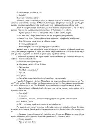 O gaúcho ergueu os olhos ao céu.
— Coitado!
Houve um instante de silêncio.
Durante o jantar a conversação rolou já sobre os sucessos da revolução, já sobre os aci-
dentes da casa durante a ausência de Manuel. Terminada a refeição veio o mate, e o gaúcho, pre-
parando um cigarro de palha, foi pitar no alpendre, onde o acompanharam a mãe e a irmã.
Antes de se aproximarem de Manuel, as duas mulheres trocaram entre si em voz baixa
algumas palavras que acenderam nas mimosas faces de Jacintinha vivos rubores.
— Agora, quando as coisas se arranjarem, a mãe há de ir a Porto Alegre.
— Eu, meu filho? Daqui para a cova de teu pai. Não presto mais para nada.
— Ora deixe-se disso. E quem há de criar os seus netos... quando a Jacintinha casar?
— Sim, é tempo de pensar nisso; já está uma moça.
— E bonita, que faz gosto!
— Muito obrigada. Foi você que me pegou essa moléstia.
Não deixaram as duas mulheres de sentir no trato e na expressão de Manuel grande mu-
dança; mas entregue ao prazer de o ver, não tinham tempo de reparar no tom expansivo e meigo
com que falava o gaúcho; tão diverso do gênio seco e ríspido de outrora.
Continuando a conversa por algum tempo, observou Manuel que Jacintinha não cessava
de fazer à mãe sinais misteriosos.
— Jacintinha tem algum segredo!
A velha sorriu e a moça fez-se de lacre.
— Fala, menina!
— Não! Fale você, mãezita!
— Pois sim.
— O que é?
— Espere! exclamou Jacintinha fugindo confusa e envergonhada.
Ficando só, Francisca referiu a Manuel que um moço castelhano de passagem por Pon-
che-Verde, gostara de Jacintinha e a pedira em casamento; porém ela respondera que nada deci-
dia senão pela vontade de seu filho. Então ficou assentado esperarem pela volta dele, Canho.
— Jacintinha está caída pelo diacho do rapaz e ele merece porque é muito galante e tem
alguma coisa de seu.
— Que faz ele?
— É mascate.
— Castelhano... mascate... Como se chama? perguntou o gaúcho com ansiedade.
— D. Romero Garcia.
— Ele!... exclamou o gaúcho erguendo-se arrebatadamente.
Por algum tempo Manuel percorreu o alpendre com passos agitados, até que dominado
seu abalo, aproximou-se da mãe, que o observava surpresa, sem ânimo de fazer-lhe uma pergun-
ta.
— Com esse homem é impossível! Jacintinha seria desgraçada. Ela que se esqueça desse
sujeito; não faltam noivos galantes, sobretudo quando a noiva é de fazer inveja.
— Porém, Manuel...
— Não se fale mais disto.
 