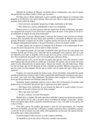 Sabendo da resolução de Manuel, Jacintinha chorou amargamente; mas uma só queixa
não proferiram seus lábios contra o irmão, que ela amava.
O Canho selava o Ruão, preparando-se para a partida, quando chegou-se a irmã que vinha
despedir-se da Morena e dos outros animais. Havia em seus olhos os traços do pranto recente e
na fronte uma sombra de mágoa.
— Você está triste, Jacintinha? perguntou o Canho, lembrando-se de Catita.
— Não, balbuciou a menina, debulhando-se outra vez em lágrimas.
Manuel amava, e sua alma passava então por aquela fase de bem-aventurança, que anun-
cia o despertar do coração e é por assim dizer a aurora suave do amor. Como podia ele ser de to-
do indiferente às mágoas de uma alma enamorada?
Esquecendo o mascate, Manuel pediu à irmã que lhe contasse como nascera sua afeição.
Se fosse feliz, Jacintinha não teria forças para satisfazer a curiosidade de Manuel, mas era des-
graçada. Referindo o romance de seu amor, a ingênua menina mal pensava que expunha o plano
de sedução empregado pelo chileno, e do qual felizmente a salvara sua austera virtude.
A Canho, porém, não escaparam as intenções de D. Romero; e foi estremecendo de hor-
ror que ele ouviu estas palavras, com as quais a irmão concluiu:
“Na véspera da partida, ele ceou aqui; eu pedi-lhe muito que ficasse até você chegar; mas
recusou, dizendo que só uma coisa o faria não sair de madrugada como esperava. Não sei o que
era. Quando estava para se despedir, disse-me que havia de passar a noite no rancho com os o-
lhos fitos na janela de meu quarto e por isso me pedia que a deixasse aberta.
Depois que ele se foi, eu me encostei na janela, para que me visse; mas comecei a sentir
tanta fraqueza que não me podia ter; cuidei que ia desmaiar. De repente, não sei como, ele estava
junto de mim, abraçando-me; eu queria fugir e chamar por mamãe, mas não tinha forças. Então
me deu um beijo, que me fez desmaiar de todo, soltando um gemido. Mãezita correu para ver o
que era e não viu mais ninguém. Ela diz que eu sonhei; mas eu ainda sinto aqui o beijo, que me
queimou.”
O pudor, esse anjo da guarda da menina casta, salvara Jacintinha, arrancando-lhe aquele
gemido profundo que assustou a mãe. Canho compreendeu perfeitamente o perigo por que passa-
ra a irmã, e por vezes seus olhos dardejaram. De repente sentiu congelar-se o coração, lembran-
do-se que deixara Romero em Piratinim, perto de Catita.
Jacintinha, muda e palpitante, esperava com os olhos fitos na fisionomia do gaúcho, onde
perpassavam os vislumbres das paixões que se agitavam nessa alma vigorosa.
— Não fiques triste, Jacintinha. Se esse homem for digno de ti, casará contigo. E te pro-
meto que antes de um mês voltarei com ele. Estás contente?
— Mas o que acha você nele?
— Eu não o conheço; vou tirar informações.
Manuel dizia a verdade. Ele nada sabia desse indivíduo a quem encontrara por momentos
quatro vezes apenas em sua vida, e de quem nunca se lembrara de indagar. E para quê? Antipa-
tizara com aquela figura desde o primeiro momento em que a vira; e até onde ia essa ojeriza, ele
o disse a Catita.
Uma idéia, porém, lhe acudira, que mudou o curso de seus pensamentos. Se o mascate
não fosse um bandido, por que não o obrigaria a cumprir a promessa feita a Jacintinha, casando-
o com ela? Assim ao menos esse ente inútil, senão prejudicial, serviria para dar alguma felicida-
de à mulher que o amava sinceramente.
Uma hora depois Canho montava a cavalo e partia à desfilada.
Ao despedir-se, já na sela, disse à Francisca, sorrindo com intenção:
 