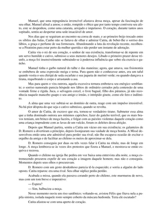 Manuel, que uma repugnância invencível afastava dessa moça, apesar da fascinação de
seu olhar, Manuel afinal a amou; e então, rompido o óbice que por tanto tempo contivera seu afe-
to, este se despenhou, como uma catarata, arrojado e impetuoso. O coração, durante tantos anos
sopitado, sentiu ao despertar uma sede insaciável de amor.
Nos dias que se seguiram ao encontro na coroa de mato, e ao primeiro beijo trocado entre
os sibilos das balas, Canho não se fartava de olhar e admirar Catita, de beber-lhe o sorriso dos
lábios, a graça e perfume de sua formosura. Abandonando a luta da revolução recente, recolheu-
se a Piratinim para estar perto da mulher querida e não perder um instante de adoração.
Catita viu o rei de seu coração, o senhor de sua existência, transformar-se de repente em
um servo humilde e cativo, submisso a seus menores desejos. Libado o primeiro prazer desse tri-
unfo, a moça foi insensivelmente subtraindo-se à poderosa influência que sobre ela exercia o ga-
úcho.
Manuel tinha o garbo natural do talhe e das maneiras; agora, que amava, sua fisionomia
se embebera de uma expressão meiga e terna. Para quem não o conhecesse antes, era um taful
quando vestia o seu chiripá de seda escarlate e sua jaqueta de merinó verde; ou quando dançava a
tirana, requebrando o corpo e arrastando a asa.
Mas para quem o vira outrora, aquela excessiva ternura embotava seu enérgico semblan-
te; o sorriso namorado parecia hóspede nos lábios de ordinário cerrados pela contensão de uma
vontade firme e rígida. Juca, o selvagem corcel, o livre bagual, filho dos páramos, já não reco-
nhecia naquele mancebo guapo o seu amigo e irmão, o intrépido ginete, como ele fero e indômi-
to.
A alma que uma vez subtrai-se ao domínio de outra, reage com um impulso irresistível.
Na há pior déspota do que seja o cativo submisso, quando se revolta.
O amor de Catita, de escravo que era, tornou-se verdadeiro tirano. Submeter essa alma
que a tinha dominado outrora aos mínimos caprichos; fazer do gaúcho terrível, que os mais bra-
vos temiam, um brinco de moça faceira, e folgar com as paixões violentas daquele coração como
uma criança imprudente com as lavas de um vulcão, foram os deleites dessa afeição.
Depois que Manuel partira, sentiu a Catita um vácuo em sua existência; os galanteios de
D. Romero a divertiram a princípio, depois lisonjearam sua vaidade de moça bonita. A Missé de-
senvolveu então uma arte admirável para perder sua rival; não lhe escapava ocasião de excitar o
orgulho da amiga e de facilitar ao chileno os meios de aproximar-se dela.
D. Romero conseguiu por duas ou três vezes falar à Catita na rótula; mas de longe em
longe. A moça lembrava-se às vezes dos protestos que fizera a Manuel, e mostrava-se então es-
quiva e receosa.
Quando o chileno na igreja lhe pedira em voz baixa uma entrevista alta noite, a moça es-
tremecendo procurou expelir de seu coração a imagem daquele homem; mas não o conseguiu.
Momentos depois seus olhos o procuravam.
D. Romero com um gesto desdenhoso parecia tê-la esquecido; e sorria a alguém do lado
oposto. Catita reparou: era uma rival. Seu olhar súplice pediu perdão.
Acabada a missa, quando ela passava corando perto do chileno, este murmurou de novo,
mas com um tom breve e imperativo:
— Espera?
— Sim, balbuciou a moça.
Nesse momento ouviu um riso sardônico; voltando-se, avistou Félix que fitava nela a pu-
pila sinistra, isolada naquele rosto sempre coberto da máscara hedionda. Teria ele escutado?
Catita afastou-se com uma aperto de coração.
 