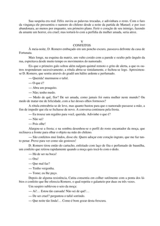 Sua suspeita era real. Félix ouvira as palavras trocadas, e adivinhara o resto. Com o faro
da vingança ele pressentira o namoro do chileno desde a noite da partida de Manuel; e por isso
abandonara, ao menos por enquanto, seu primeiro plano. Ferir o coração de seu inimigo, fazendo
da amante um horror, era cruel; mas torturá-lo com a perfídia da mulher amada, seria atroz.
V
CONFEITOS
À meia-noite, D. Romero embuçado em um poncho escuro, passeava defronte da casa de
Fortunata.
Mais longe, na esquina da matriz, um vulto cosido com a parede e oculto pelo ângulo da
rua, espreitava desde muito tempo os movimentos do namorado.
Eis que o primeiro galo soltou além nalgum quintal remoto o grito de alerta, a que os ou-
tros responderam sucessivamente; a rótula abriu-se timidamente, e fechou-se logo. Aproximou-
se D. Romero, que sentiu através do gradil um hálito ardente e perfumado.
— Querida! murmurou o taful.
— O que é?
— Abra um pouquito.
— Não; tenho medo.
— Medo de quê, flor? De ser amada, como jamais foi outra mulher neste mundo? Ou
medo de matar-me de felicidade, com a luz desses olhos formosos?
A rótula entreabriu-se de leve, mas quanto bastou para que o namorado passasse a mão, a
fim de impedir que ela se fechasse de novo. A conversa continuou pela fresta.
— Eu trouxe um regalito para você, querida. Adivinhe o que é?
— Não sei!
— Pois olhe!
Alargou-se a fresta; e na sombra desenhou-se o perfil do rosto encantador da moça, que
reclinava a fronte para olhar o objeto na mão do chileno.
— São confeitos mui lindos, disse ele. Quero adoçar este coração ingrato, que me faz tan-
to penar. Prove para ver como são gostosos!
D. Romero tirou então do cartucho, enfeitado com laço de fita e perfumado de baunilha,
um confeito que retirou rapidamente quando a moça quis tocá-lo com o dedo.
— Há de ser na boca!
— Ora!
— Que mal faz?
— Tenho vergonha.
— Tome; eu lhe peço.
Depois de alguma resistência, Catita consentiu em colher sutilmente com a ponta dos lá-
bios o confeito que lhe oferecia Romero, o qual repetiu o galanteio por duas ou três vezes.
Um suspiro sublevou o seio da moça:
— Ai!… Estou tão cansada! Não sei de quê!…
— De ser cruel? perguntou o taful sorrindo.
— Que noite tão linda!… Como é bom gozar desta frescura.
 