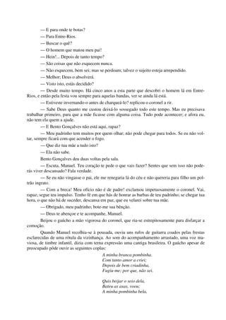 — E para onde te botas?
— Para Entre-Rios.
— Buscar o quê?
— O homem que matou meu pai!
— Hein!... Depois de tanto tempo?
— São coisas que não esquecem nunca.
— Não esquecem, bem sei; mas se perdoam; talvez o sujeito esteja arrependido.
— Melhor; Deus o absolverá.
— Visto isto, estás decidido?
— Desde muito tempo. Há cinco anos a esta parte que descobri o homem lá em Entre-
Rios, e então pela festa vou sempre para aquelas bandas, ver se ainda lá está.
— Estiveste invernando-o antes de charqueá-lo? replicou o coronel a rir.
— Sabe Deus quanto me custou deixá-lo sossegado todo este tempo. Mas eu precisava
trabalhar primeiro, para que a mãe ficasse com alguma coisa. Tudo pode acontecer; e afora eu,
não tem ela quem a ajude.
— E Bento Gonçalves não está aqui, rapaz?
— Meu padrinho tem muitos por quem olhar; não pode chegar para todos. Se eu não vol-
tar, sempre ficará com que acender o fogo.
— Que diz tua mãe a tudo isto?
— Ela não sabe.
Bento Gonçalves deu duas voltas pela sala.
— Escuta, Manuel. Teu coração te pede o que vais fazer? Sentes que sem isso não pode-
rás viver descansado? Fala verdade.
— Se eu não vingasse o pai, ele me renegaria lá do céu e não quereria para filho um pol-
trão ingrato.
— Com a breca! Meu ofício não é de padre! exclamou impetuosamente o coronel. Vai,
rapaz; segue teu impulso. Tenho fé em que hás de honrar as barbas de teu padrinho; se chegar tua
hora, o que não há de suceder, descansa em paz, que eu velarei sobre tua mãe.
— Obrigado, meu padrinho; bote-me sua bênção.
— Deus te abençoe e te acompanhe, Manuel.
Beijou o gaúcho a mão vigorosa do coronel, que ria-se estrepitosamente para disfarçar a
comoção.
Quando Manuel recolhia-se à pousada, ouviu uns rufos de guitarra coados pelas frestas
esclarecidas de uma rótula da vizinhança. Ao som do acompanhamento arrastado, uma voz ma-
viosa, de timbre infantil, dizia com terna expressão uma cantiga brasileira. O gaúcho apesar de
preocupado pôde ouvir as seguintes coplas:
A minha branca pombinha.
Com tanto amor a criei;
Depois de bem criadinha,
Fugiu-me; por que, não sei.
Quis beijar o seio dela,
Bateu as asas, voou;
A minha pombinha bela,
 