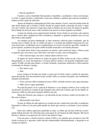 — Hei de espatifá-lo!
E partiu a correr, brandindo furiosamente o chanfalho, e acutilando o vento com desespe-
ro. Félix o seguia de perto, conduzindo o troço dos soldados e gaúchos que estavam acordados e
tinham ouvido o grito do miliciano.
Apesar da diligência empregada por Félix para chamar o Lucas, eram decorridas perto de
duas horas depois que se fechara a rótula. Oculto na esquina desde o princípio da noite, o rapaz
vira sair o furriel, mas ignorava o lugar para onde se dirigia; por isso antes de chegar ao quartel,
havia batido em diversas casas, onde costumava ele passar as noites jogando e prosando.
A porta de entrada estava interiormente fechada. O pai, ferido na sua honra, não esperou
que a viessem abrir; ajudado por Félix arrombou-a, enquanto os gaúchos punham cerco na casa
pela frente e pelo quintal.
Ao estrépito da porta espedaçada, as duas matronas soltavam gritos estridentes, que de
envolta com os latidos do cão, os miados do gato e o cacarejar das galinhas formavam um con-
certo horríssono. A habitação estava completamente no escuro; foi preciso que Félix, tirando fo-
go do isqueiro, acendesse um grane molho de palha arrancado a um rancho próximo.
Ao clarão desse facho, Lucas penetrou no interior; antes porém de entrar, voltou-se para
os gaúchos que cercavam a casa e lhes disse com uma voz que a raiva estrangulava:
— Não o deixem fugir; mas não o matem. Quero trincá-lo vivo.
O ímpeto do furriel esbarrou no limiar do quarto da filha. Catita em pé, com os cabelos
desgrenhados, as vestes decompostas e os braços abertos enchia o vão da porta, impedindo a pas-
sagem. O talhe curvado para diante e a fronte reclinada, exprimiam submissão à cólera paterna,
ou intenção de afrontar o perigo.
— Sai! gritou o pai.
— Não.
Lucas arrojou-se levando por diante a moça que foi bater contra a parede do aposento,
quase desmaiada. Em um momento foram corridos todos os recantos do quarto, mas inutilmente;
ninguém encontraram.
— Viste com teus olhos? perguntou Lucas a Félix, sentindo renascer uma vaga esperança.
— Olhe! disse o rapaz apontando.
No poial da janela via-se o pala de D. Romero e o seu chapéu à bolívar. Esse vestígio de
sua desonra, levantou no coração do pai ultrajado uma cólera tão violenta, que de um ímpeto ar-
remessou a filha ao chão para esmagá-la debaixo dos pés.
Maria dos Prazeres que chegava, e já advertida do que ocorrera, acudiu envolvendo a fi-
lha com os braços.
— Misericórdia! meu Deus!
O grito de aflição da mãe aplacou no coração do pai a sanha feroz que dele se apoderara.
Erguendo os olhos ao céu para pedir perdão da morte que estivera a consumar, Lucas estreme-
ceu.
Entre dois caibros apareciam quebradas as ripas: as telhas que deviam cobri-las escorre-
gando tinham deixado vão suficiente para a passagem de um homem de talhe delgado. Não havia
dúvida; o chileno se escapara por ali e talvez não andasse longe.
Com um gesto, o furriel mostrou a aberta a Félix e aos gaúchos que assistiam à cena. De
chofre esvaziou-se o aposento; todos haviam compreendido instantaneamente, e lançaram-se no
encalço do fugitivo.
 