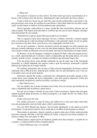 — Matar-me!
Essa palavra a arrancou ao doce enlevo. Só então sentiu que estava na profundeza do a-
bismo, e não no berço aéreo das nuvens, embalada pelo sopro acariciador das brisas celestes.
Como se dera esse transe em sua vida? Eis o que ela não compreendia, o que desde a vés-
pera perscrutava sem cessar nos refolhos da consciência, e não achara ainda em sua alma a expli-
cação, ou pelo menos os indícios da força poderosa que a precipitara.
Nessa cogitação, sobressaltou-se a moça; acudia-lhe uma circunstância mínima, que até
então escapara. Fora depois de ter provado os confeitos que ela caiu no suave delíquio, desampa-
rada inteiramente de sua vontade.
Tinha Romero usado de algum filtro para rendê-la ao seu amor?
Não se enganava Catita nesta suposição. De fato o chileno, resolvido a rematar naquela
noite a aventura que já o detivera demais em Piratinim, e não querendo contar só com seu galan-
teio, recorrera a um meio eficaz e por diversas vezes empregado com feliz êxito.
Em seu giro constante, o mascate encontrara outrora nos pampas um velho guaicuru que
tinha por costume embriagar-se com o suco de uma planta indígena. Bastava-lhe sorver dessa re-
sina a porção contida na unha para cair em um torpor, que logo se transformava em rapto celeste.
D. Romero a troco de ferragens e munições comprara do índio velho uma porção da resi-
na, e tendo experimentado por si mesmo o efeito, compreendeu que lhe podia prestar, em certas
ocasiões, grande serviço, vencendo em minutos resistências que durariam longos dias.
Fora um grumo dessa resina deitado sutilmente na cuia de mate, que ia-lhe entregando
Jacintinha, se o pudor indignado não reagisse contra a ação do narcótico, arrancando o gemido
doloroso que repercutiu no coração materno.
Os confeitos perfumados que ele dera a Catita estavam impregnados da mesma essência
inebriante; mas a filha do Lucas, seduzida pela vaidade, não teve para protegê-la, nem o véu cas-
to do pudor, nem a ara do amor materno.
Entretanto, quando lhe acudia a explicação tão sofregamente procurada; quando a inter-
venção dessa causa estranha lhe fazia compreender o que antes parecia impossível, Catita, por
uma contradição inexplicável, repelia essa idéia e exclamava consigo:
— Não! Não foi isso!…
Em seu orgulho não se podia considerar uma vítima. Fora ela mesma, que decidira de sua
sorte; e empenhara tudo ao homem a quem amava.
Eis que soa ao longe o relincho de um cavalo. Catita estremeceu. Aquela nota selvagem,
afinada na grande harpa do deserto, ao sibilo do pampeiro, e ao crépito do raio, só a tinha o Juca,
o brioso alazão.
Canho estava pois de volta.
Um calafrio percorreu o corpo da moça, que sublevou-se a meio para fugir espavorida,
mas caiu pesadamente como um fardo inerte, sobre o poial da janela.
Era com efeito Manuel que chegava. Atravessando rapidamente a vila, apeou-se à porta
da Fortunata. A casa parecia deserta; Lucas ainda não se recolhera da perseguição ao chileno.
Percorrendo os aposentos, chegou o gaúcho ao quarto onde estava Catita, ainda prostrada
pela forte comoção. Ouvindo o tinir das chilenas de Canho, a moça fez um esforço inaudito e le-
vantou a cabeça, mas sem erguer os olhos.
Manuel parara a alguns passos de distância, partido entre duas emoções: o soçobro de ver
a amante, e a surpresa dolorosa dessa recepção glacial.
— Catita! balbuciou com a voz transida.
 