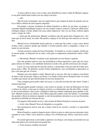 A moça cobriu as faces com as mãos, para defendê-las contra o olhar de Manuel, enquan-
to seu peito martirizado estalava em um soluço convulso.
— Ah!
Não foi uma exclamação; mas um rugido bravio que rompeu do peito do gaúcho, por en-
tre os lábios cobertos de uma espuma sangrenta.
Ou porque a mesma veemência da aflição brandisse as fibras de sua alma, ou porque a
vergonha daquela humilhação reagisse em seu coração contra o remorso, Catita por súbita trans-
formação ergueu a fronte selada com uma calma impassível. Sua voz era firme, embora áspera
como o ranger do vidro:
— Jurei que lhe pertenceria, Manuel: acreditava que lhe queria bem. Enganei-me; o ho-
mem que eu devia amar, era outro. Me perdoe; esqueça-se de mim que não merecia ser sua mu-
lher.
Manuel ouvia o borborinho destas palavras; e sentia que lhe caíam, a uma e uma, dentro
d’alma, como o granizo gelado que durante o inverno peneira sobre a campanha, e mata a se-
mente no seio da terra.
À porta assomou a figura de Lucas Fernandes. Avistando-se, os dois corações, feridos pe-
lo mesmo golpe, se lançaram um ao outro, como para se ampararem mutuamente contra o infor-
túnio:
— Desonrado, Manuel! exclamou o pai, apertando em seus braços o gaúcho.
Este não proferiu palavra; mas nas profundezas d’alma repercutiu o grito que ele conse-
guira sufocar nos lábios; e no semblante derramou-se todo o fel, que lhe extravasava do coração.
Lucas viu essa expressão de uma dor imensa: e arrancando a faca da cinta do Canho arro-
jou-se para a filha. No primeiro assomo Catita empalideceu, mas recobrando-se apresentou ao
pai o seio para que ele o ferisse.
Durante esta cena rápida e muda, Manuel não se movera. Ele não se julgava com direito
de deter a mão do pai que vingava sua honra; e no fundo d’alma talvez desejasse antes ver morta
a mulher que amara, do que transformada em um ente desprezível.
Uma vertigem passou pelos olhos de Lucas, e a faca lhe resvalou da mão inerte. Canho o
arrastou para fora.
Passada aquela grande comoção, o pai contou ao amante, no meio de blaterações de furor
e soluços de cólera, a cena que na véspera ocorrera e as informações que lhe dera Félix, a respei-
to dos acontecimentos; bem como a diligência inútil que tinham empregado para apanhar o chi-
leno. Manuel escutava em silêncio. Seus lábios pareciam selados como um túmulo. A serenidade
das grandes cóleras da natureza enquanto se não desencadeiam, derramava-se em sua fisionomia,
que parecia embutida em máscara de aço.
Um piquete tinha parado na rua; a alta estatura de Bento Gonçalves assomou na porta.
— Já de volta, Manuel? disse ele dirigindo-se ao gaúcho.
Este permaneceu imóvel sem dar o menor sinal de ter ouvido o coronel e se apercebido
de sua chegada.
Bento Gonçalves surpreso daquela atonia voltou-se para as outras pessoas presentes inter-
rogando-as com o olhar. Lucas abaixou a cabeça. Foi a Fortunata que referiu o que havia ocorri-
do.
O coronel aproximou-se de Canho e apertou-o nos braços com efusão, procurando em sua
alma uma palavra de consolo para tão grande dor.
— Vem; teremos combate esta noite!
 