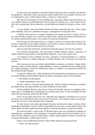 O vulto crescia de momento a momento. Romero passou-se para o castanho, seu destemi-
do parelheiro, e debruçado sobre o pescoço do animal confiou-lhe a sua salvação. O brioso cava-
lo compreendeu o que o senhor esperava dele, e arrojou-se a toda carreira.
Mas não era um homem: era um turbilhão que o perseguia. Observando uma última vez,
viu o fugitivo destacar-se perfeitamente do alto da colina, no azul do céu, o vulto sinistro do Ca-
nho. Juca, sentindo que fora reconhecido, e já não tinha necessidade de emudecer, soltou o nitri-
do.
A vasta solidão, como uma lâmina imensa de bronze, percutida pelo raio, vibrou aquele
grito estridente, cujos ecos, reboando no espaço, se propagaram ao longe pelo ermo.
O chileno sentiu gelar-se o coração; entretanto esse homem era bravo e muitas vezes na
sua vida afrontara o perigo com o sorriso nos lábios. Mas o gaúcho lhe inspirava misterioso ter-
ror; desde o primeiro dia em que o viu, sentira essa obsessão inexplicável.
Certo de que sua hora aproximava-se, o fugitivo contava os instantes pelo tropel do ala-
zão que se aproximava com rapidez espantosa. Já ouvia-lhe o ornejo, terrível como o surdo rugir
do tigre; e armava as pistolas para fazer face ao inimigo.
Nisto assomou-lhe pela frente, à distância de duzentas braças, um troço de cavaleiros.
Nas situações desesperadas, uma intervenção estranha desperta sempre a esperança. O
chileno lembrou-se que podia ser uma partida de legalistas; e nesse caso estaria salvo.
A revolução já havia triunfado em toda a província. O marechal Barreto e o tenente-
coronel Silva Tavares se tinham refugiado no Estado Oriental com os destroços das forças do
governo.
Mas a presença do novo presidente Araújo Ribeiro reanimara a resistência. Alguns chefes
legalistas, como o coronel Albano, o major Marques e outros, se empenhavam em levantar gente.
Já o capitão Procópio, à frente de 500 homens, batera os rebeldes e os expulsara do distrito do
Rio Grande até São Gonçalo.
A estrela do chileno não o tinha abandonado. Era justamente uma partida que ia reunir-se
ao coronel Albano na Encruzilhada. Bastou ao fugitivo uma palavra para ser bem recebido.
— Os rebeldes me perseguem!
— Aonde? perguntaram vinte vozes.
Romero voltou-se. O Canho tinha desaparecido. Ainda os legalistas bateram os arredores
por algum tempo; mas aproximando-se a noite, dirigiram-se à povoação.
Na Encruzilhada, Romero, que levava a bolsa bem fornida, ajustou seis capangas deste-
midos para o acompanharem; despachando um portador para avisar os seus camaradas do lugar
onde o deviam encontrar, partiu para Rio Pardo.
Estava ele há quatro dias nessa vila, esperando pela bagagem. Arranchara-se na casa de
um lojista, seu conhecido de outras vezes que por ali passara. Ali se julgava seguro, mas por pre-
caução não saía à rua senão guardado pelos camaradas.
Ao lado morava uma antiga apaixonada em quem ele procurava soprar a chama extinta.
Lembrada da facilidade com que o taful se desprendera de seus laços, a moça andava arisca; mas
afinal, depois de muito rogada, prometeu esperar o namorado na janela, ao toque de recolher.
Era noite há muito, e noite escura. D. Romero deixou que seus inseparáveis capangas se
acomodassem; e ganhando a sala conchegou-se à janela do canto, que ficava encostada à casa vi-
zinha. Os dois sobrados eram da mesma altura, e ambos tinham janelas de balcão, de modo que
os amantes debruçados podiam quase tocar-se.
Estava a rua completamente deserta. Uma sombra apareceu na janela próxima.
— Amor, sua mãe já dorme?
 
