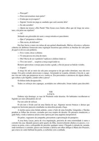 — Para quê?
— Para conversarmos mais perto?
— Cuida que eu já esqueci?
— Ingrata! Assim me paga as saudades que curti ausente dela!
— Eu não acredito!
— Quem me trouxe a Rio Pardo? Não foram esses lindos olhos que de longe me arras-
tam, e de perto me repelem?
— Ai!
Soltando um gritozinho de susto, a moça retraíra-se para dentro.
— Que é? perguntou o chileno.
— Não ouviu, ali defronte?
Em face havia o muro em ruínas de um quintal abandonado. Malvas silvestres e arbustos
cobertos de abóboras formavam uma vegetação luxuriosa que estofava as brechas do valo junto
do qual se elevava um pinheiro.
— Foi o vento, disse o chileno.
— Vi uma pessoa em cima do muro.
— Ora! Havia de ser o pinheiro! replicou o chileno rindo-se.
— Tive um susto!… suspirou a moça esquivando-se.
Romero aproveitou o ensejo para escalar a grade, a fim de passar ao balcão vizinho.
— Espere!
A moça foi até ao meio da sala para assegurar-se de que todos dormiam, mas não teve
tempo. Um grito cortado atravessara o espaço. Arrastando-se à janela, trêmula e fora de si, ape-
nas vira um vulto que perpassou no ar e sumiu-se. Era porventura o arremesso de algum abutre,
que soltara o pio lúgubre, caindo sobre a presa?
O chileno tinha desaparecido.
Todos os esforços dos capangas, acordados em sobressalto, foram inúteis para descobri-
lo.
VIII
A FACA
Embora seja domingo, as ruas de Piratinim estão desertas. Os habitantes recolheram-se
fugindo aos raios abrasadores do sol.
Faz um calor de sufocar.
O céu tem o lívido azul de uma lâmina de aço. Algumas nuvens brancas e densas que
surgem no horizonte parecem estanhadas na atmosfera pesada e baça.
A trechos passa uma lufada ardente, como o bafo de uma fornalha. Lânguidas e flácidas
pendem as folhas das árvores, crestadas por esse respiro do deserto. Os pássaros emudecem; o
gado bufa, e toda a natureza anseia como opressa por uma angústia inexprimível.
Os peões, vaqueanos da campanha, pressentem a aproximação do pampeiro.
A essa hora, Lucas, presa de viva inquietação, percorria de uma extremidade à outra o
corredor da casa. Quando passava pelo quarto da filha, insensivelmente abafava os passos, e es-
cutava na porta, com a sofreguidão de perceber qualquer rumor. Chegado à entrada da varanda,
onde terminava o corredor, parava um instante e deitava um olhar oblíquo à Maria dos Prazeres,
que estava no canto habitual da janela, a cochichar com a cunhada.
 