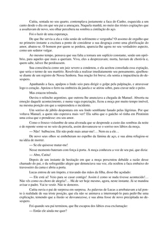 Catita, sentada no seu quarto, contemplava justamente a faca do Canho, esquecida a um
canto desde o dia em que seu pai a ameaçara. Naquela manhã, no meio das tristes cogitações que
a assaltavam de novo, seu olhar percebera na sombra a cintilação do aço.
Foi o luzir de uma esperança.
De que lhe servia a ela a vida senão de sofrimento e vergonha? O assomo de orgulho que
no primeiro instante a excitara a ponto de considerar a sua desgraça como uma glorificação do
amor, abateu-se. O homem por quem se perdera, aparecia-lhe agora no seu verdadeiro aspecto,
como um sedutor vulgar.
Ao mesmo tempo, pensava que sua falta a tornara um suplício constante, senão um opró-
brio, para aqueles que mais a queriam. Viva, eles a desprezavam; morta, haviam de chorá-la e,
quem sabe, talvez lhe perdoassem.
Sua consciência como um juiz severo a condenou, e ela aceitou consolada essa expiação,
que seria o termo de seu martírio. Resolvida a realizar imediatamente seu pensamento, ajoelhou-
se diante de um registro de Nossa Senhora. Sua oração foi breve; ela sentia a impaciência do de-
sespero.
Apanhando a faca, apalpou o lindo seio para dirigir o golpe pela palpitação, e atravessar
logo o coração. Apoiou o ferro na ombreira da janela e se atirou sobre, para cravar nele o peito.
Mas estacou trêmula.
Ouvira o relincho argentino, que outrora lhe anunciava a chegada de Manuel. Absorta na
emoção daquele acontecimento, e numa vaga expectação, ficou a moça por muito tempo imóvel,
na mesma posição em que a surpreendera o incidente.
Um sorriso de júbilo despontara em seu lindo semblante fanado pelas lágrimas. Por que
voltava Manuel, a quem não esperava mais ver? Ela sabia que o gaúcho só tinha em Piratinim
uma coisa que o prendesse: era seu amor.
Como o frouxo vislumbre de uma alvorada que se desprende a custo das sombras da noite
e de repente some-se no seio da procela, assim desvaneceu-se o sorriso nos lábios da moça.
— Não! balbuciou. Ele não pode mais amar-me!… Nem eu a ele…
De novo seus olhos se embeberam no espelho da lâmina de aço, e sua alma refugiou-se
na idéia de morrer.
— Se ele quisesse matar-me!
Nesse momento bateram com força à porta. A moça conheceu a voz de seu pai, que dizia:
— Abre, Catita!
Depois de um instante de hesitação em que a moça perscrutou debalde a razão desse
chamado do pai, e da sofreguidão alegre que denunciava sua voz, ela ocultou a faca embaixo do
travesseiro da cama e abriu a porta.
Lucas entrou de um ímpeto, e travando das mãos da filha, disse-lhe açodado:
— Ele está aí! Veio para se casar contigo! Assim é como se nada tivesse acontecido!…
Não vês como eu choro de alegria?… Há de ser hoje mesmo, agora, neste instante. Já se mandou
avisar o padre. Vai te vestir. Não te demores.
Catita ouvia o pai de surpresa em surpresa. As palavras de Lucas a arrebatavam a tal pon-
to à realidade de sua triste posição, que ela não se animava a interrompê-lo para pedir-lhe uma
explicação, temendo que a ilusão se desvanecesse, e sua alma fosse de novo precipitada no de-
sespero.
Foi quando seu pai terminou, que lhe escapou dos lábios essa exclamação:
— Então ele ainda me quer?
 