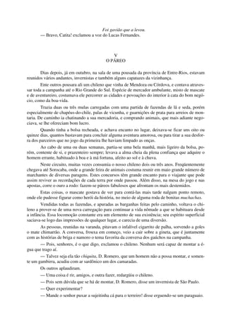Foi gavião que a levou.
— Bravo, Catita! exclamou a voz do Lucas Fernandes.
V
O PÁREO
Dias depois, já em outubro, na sala de uma pousada da província de Entre-Rios, estavam
reunidos vários andantes, invernistas e também alguns capatazes da vizinhança.
Ente outros pousara ali um chileno que vinha de Mendoza ou Córdova, e contava atraves-
sar toda a campanha até o Rio Grande do Sul. Espécie de mercador ambulante, misto de mascate
e de aventureiro, costumava ele percorrer as cidades e povoações do interior à cata do bom negó-
cio, como da boa-vida.
Trazia duas ou três mulas carregadas com uma partida de fazendas de lã e seda, porém
especialmente de chapéus-do-chile, palas de vicunha, e guarnições de prata para arreios de mon-
taria. De caminho ia chatinando a sua mercadoria, e comprando animais, que mais adiante nego-
ciava, se lhe ofereciam bom lucro.
Quando tinha a bolsa recheada, e achava encanto no lugar, deixava-se ficar uns oito ou
quinze dias, quantos bastavam para concluir alguma aventura amorosa, ou para tirar a sua desfor-
ra dos parceiros que no jogo da primeira lhe haviam limpado as onças.
Ao cabo de uma ou duas semanas, partia-se uma bela manhã, mais ligeiro da bolsa, po-
rém, contente de si, e prazenteiro sempre; levava a alma cheia da plena confiança que adquire o
homem errante, habituado à boa e à má fortuna, afeito ao sol e à chuva.
Neste circuito, muitas vezes consumia o nosso chileno dois ou três anos. Freqüentemente
chegava até Sorocaba, onde a grande feira de animais costuma reunir em maio grande número de
marchantes de diversas paragens. Estes concursos têm grande encanto para o viajante que pode
assim reviver as recordações de cada terra por onde passou. Além disso, na mesa do jogo e nas
apostas, corre o ouro a rodo: fazem-se páreos fabulosos que afrontam os mais destemidos.
Estas coisas, o mascate gostava de ver para contá-las mais tarde nalgum ponto remoto,
onde ele pudesse figurar como herói da história, no meio de alguma roda de bonitas muchachas.
Vendidas todas as fazendas, e apuradas as barganhas feitas pelo caminho, voltava o chi-
leno a prover-se de uma nova carregação para continuar a vida nômade a que se habituara desde
a infância. Essa locomoção constante era um elemento de sua existência; seu espírito superficial
saciava-se logo das impressões de qualquer lugar, e carecia de uma diversão.
As pessoas, reunidas na varanda, pitavam o infalível cigarrito de palha, sorvendo a goles
o mate chimarrão. A conversa, frouxa em começo, veio a cair sobre a gineta, que é juntamente
com as histórias de briga e namoro o tema favorita da conversa dos gaúchos na campanha.
— Pois, senhores, é o que digo, exclamou o chileno. Nenhum será capaz de montar a é-
gua que trago aí.
— Talvez seja ela tão chiquita, D. Romero, que um homem não a possa montar, e somen-
te um gambirra, acudiu com ar sardônico um dos camaradas.
Os outros aplaudiram.
— Uma coisa é rir, amigos, e outra fazer, redargüiu o chileno.
— Pois sem dúvida que se há de montar, D. Romero, disse um invernista de São Paulo.
— Quer experimentar?
— Mande o senhor puxar a sujeitinha cá para o terreiro! disse erguendo-se um paraguaio.
 