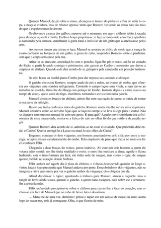 Quando Manuel, de pé sobre o muro, alcançava o tronco do pinheiro a fim de subir à co-
pa, a moça o avistara, mas de relance apenas; tanto que Romero volvendo os olhos não viu mais
do que o esguio tronco de árvore.
Oculto entre a rama dos galhos, esperou até o momento em que o chileno subiu à sacada
para alcançar a janela vizinha. Então o braço projetou-se; o laço arremessado com força apanhara
o namorado pela cintura, semelhante à garra fatal e invisível de um grifo que o arrebatasse pelos
ares.
Ao mesmo tempo que atirara o laço, Manuel se arrojara ao chão; de modo que a trança de
couro correndo na forqueta de um galho, à guisa de cabo, suspendeu Romero sobre o pardieiro,
sem que o corpo arrastasse pela rua.
Atirar-se ao mascate, amordaçá-lo com o poncho, ligar-lhe pés e mãos, atá-lo ao costado
do Ruão, e partir levando consigo o prisioneiro, não gastou ao Canho o momento que durou a
surpresa do chileno. Quando este deu acordo de si, galopava pela campanha em posição horizon-
tal.
Às oito horas da manhã parou Canho para dar repouso aos animais e almoçar.
O gaúcho encostou Romero, sempre atado de pés e mãos, ao tronco do ombu, que ofere-
cia aos viajantes uma sombra refrigerante. Correndo o campo laçou uma vitela, e sem dar-se ao
trabalho de matá-la, tirou-lhe da ilharga um pedaço de lombo. Instante depois a carne assava no
tampo de couro, que o calor do fogo, encolhera, tornando-o covo como uma panela.
Manuel soltou os braços do chileno, atirou-lhe com sua ração de carne, e tratou de tomar
a sua parte da refeição.
Desde que tinha caído nas mãos do gaúcho, Romero ainda não lhe ouvira uma só palavra.
Manuel o tratava como ao novilho fujão que se laça no campo e se leva à soga para o curral. Não
se dignava nem mesmo ameaçá-lo com um gesto. E para quê? Aquele torvo semblante era a fisi-
onomia de uma tempestade; sentia-se a faísca do raio no olhar lívido que rutilava da pupila ne-
gra.
Quando Romero deu acordo de si, admirou-se de estar vivo ainda. Que pretendia dele en-
tão o Canho? Queria entregá-lo a Lucas ou matá-lo aos olhos de Catita?
Enquanto comiam os dois viajantes, um homem arrastando-se pelo chão por entre a ma-
cega, se aproximava sorrateiramente do ombu. Pelo emplastro de pano que trazia no rosto era fá-
cil conhecer Félix.
Chegando a duas braças do tronco, parou indeciso. Ali estavam dois homens a quem ele
votava ódio mortal: um lhe tinha mutilado o rosto, o outro lhe mutilara a alma; aquele o fizera
hediondo, este o transformara em fera; ele tinha sede de sangue, mas como o tigre, de sangue
quente, bebido no coração donde borbota.
Félix andara até aquele dia à pista do chileno, e voltava desesperado quando de longe a-
vistou Juca e logo pressentiu que Manuel andava por perto. Descobrindo os dois viajantes, não se
imagina a raiva que sentiu por ver o gaúcho senhor da vingança, tão cobiçada por ele.
Afinal decidiu-se o rapaz; apontando o trabuco para Manuel, armou a caçoleta; mas o
rangir do ferro ainda soava, quando o gaúcho, a quem nada escapara, caiu sobre ele e arrancou-
lhe a arma da mão.
Félix enfurecido precipitou-se sobre o chileno para cravar-lhe a faca no coração; mas a-
chou-se em face de Manuel que ao cabo de breve luta o desarmou.
— Mata-me de uma vez, demônio! gritou o rapaz em um acesso de raiva; ou antes acaba
logo de matar-me, pois já começaste. Olha, o que fizeste de mim.
 