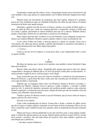 Arrancando o pacho que lhe cobria o rosto, o desgraçado mostrou uma coisa horrível; um
rosto fendido a meio, que parecia rir satanicamente com os lábios disformes daquela boca artifi-
cial.
Manuel sentiu um movimento de compaixão, que logo sopitou. Impassível e taciturno,
passou do rosto mutilado do rapaz ao semblante de Romero um olhar frio que transia. O chileno
estremeceu de horror ante aquela ameaça.
Entretanto o gaúcho atou-lhe de novo os braços e pondo-o no costado do Ruão partiu, a-
pesar da sanha de Félix que, vendo sua vingança próxima a escapar-lhe, arrojou-se ainda uma
vez contra o gaúcho, procurando ao menos insultá-lo para que ele o matasse. Baldado esforço;
porque o braço ágil e robusto de seu adversário o conservava em distância.
Horas depois paravam dois cavaleiros à casa de Fortunata. Lucas chegando à porta reco-
nheceu com surpresa Manuel e Romero a quem o gaúcho soltara os laços na entrada da vila.
A um volver d’olhos do Canho, o mascate apeou-se e entrou na varanda. Lucas com a
vista pasma, não sabia que pensar, quando o gaúcho aproximando-se murmurou uma palavra, a
primeira que pronunciavam seus lábios depois que partira:
— A noiva.
Como se um raio de luz rompesse a crosta dessa alma, o pai compreendeu tudo e correu
ao quarto da filha.
X
A BODA
Há almas de esponja, que o menor revés espreme; mas também o menor bochecho d’água
basta para inchá-las.
Romero tinha uma dessas almas. Aniquilado pela ameaça que pesava sobre ele, apenas
compreendeu o desígnio de Manuel pôs-se ao nível da posição criada pelos acontecimentos. A-
ceitou portanto o papel de noivo, com boa graça e rosto alegre.
Logo ocorreu-lhe que não estava em traje de cerimônia; e comunicou este pensamento a
Maria dos Prazeres, a qual achou-lhe toda a razão, pois não concebia que um homem se casasse
com roupa do diário e amarrotada.
Sabendo que sua bagagem ainda estava em Piratinim, dirigiu-se Romero à locanda, a-
companhado por Manuel; enquanto Lucas ia apressar o padre coadjutor, e convidar a melhor
gente da vila. A notícia do repentino casamento não produziu grande surpresa; todos achavam
natural a reparação; e estimavam concorrer para a alegria da boda, que não era somente a festa da
ventura, mas sobretudo a festa da honra.
Trajado a primor, D. Romero tornou à casa de Fortunata, que já estava cheia de moças e
rapazes ansiosos de verem a noiva.
Esta não se fez esperar.
Catita vinha resplandecente de beleza. Coroava-lhe a fronte a auréola de júbilo celeste
que devia cingir as virgens mártires expirando em um êxtase de bem-aventurança. Havia em seu
rosto a expressão vaga e indefinível que resta, quando a alma se desprende da terra para remontar
ao céu.
Depois que Lucas a deixara debatendo-se em uma incerteza cruel, a moça julgou compre-
ender o sentido das últimas palavras de seu pai. Manuel queria sacrificar-se para salvá-la: ela não
devia aceitar o sacrifício; mas não tinha ânimo de recusá-lo. Esse amor ardente e generoso era
uma bênção que a purificava.
— Ser dele e morrer! balbuciou.
 