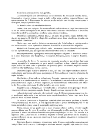 E vestiu-se com suas roupas mais garridas.
Assomando à porta com a fronte baixa, não viu nenhuma das pessoas ali reunidas na sala.
Só passado o primeiro vexame, coando a medo o olhar entre os cílios, procurou Manuel; mas
quem encontrou foi D. Romero que lhe ofereceu a mão sorrindo com faceirice e requebrando o
talho gentil, realçado pelo rico traje.
— Señorita! dizia ele fazendo uma mesura.
A moça teve uma vertigem. Sua alma arrebatada violentamente ao corpo hirto submergiu-
se em um abismo de vergonha e dor. Desde então ela não teve mais consciência de si. O chileno
tomou-lhe a mão fria como gelo e a conduziu sem a mínima resistência.
Durante essa cena rápida, Manuel de pé, a um canto do aposento, parecia de todo estra-
nho ao que passava. O olhar frio e baço, fito no chileno, era o único vínculo que prendia essa
consciência à vida externa.
Mudo como uma sombra, sinistro como uma aparição, fazia lembrar o espírito satânico
das lendas da média idade, esperando o momento de arrebatar ao inferno a alma do precito.
O vestido de Catita roçou-o e ele não a viu. Uma nuvem densa ocultava-lhe tudo quanto
não era aquele homem, cuja passagem deixara em sua vida o rastro da fatalidade.
O acompanhamento seguiu para a matriz que regurgitava de gente. Já o sacristão acende-
ra os círios do primeiro altar da epístola, e o coadjutor, de roquete, descia os degraus da capela-
mor.
A cerimônia foi breve. No momento de pronunciar as palavras que deviam ligar para
sempre sua existência à dessa moça a quem seduzira, o chileno hesitou, volvendo automatica-
mente a vista em torno, como se procurasse um ponto de apoio a seu espírito perplexo; mas en-
controu o olhar de Manuel, e curvou a cabeça.
Momentos depois os noivos entraram na casa, que uma festa improvisada havia transfor-
mado durante a cerimônia, adornando-a com ramos de flores, palmas de coqueiros e lanternas de
copos pintados.
O sol acabava de esconder-se no horizonte; flocos de vapores cor de fogo se erguiam len-
tamente no ar e condensavam-se na atmosfera. Os arrebóis do ocaso tinham listras rúbidas que
pareciam laivos de sangue. A brisa do crepúsculo, de ordinário fresca e embalsamada com o háli-
to das flores, vinha impregnada de súlfur e exalava um sopro morno.
Fazendo honra ao banquete, os convidados não se apercebiam desses presságios do pró-
ximo temporal; nem ouviam os mugidos dolentes do gado carpindo o morrer do dia.
A função durou até meia-noite e foi muito divertida. D. Romero nadava em prazer; a úni-
ca sombra que podia anuiar o seu horizonte, era a torva fisionomia de Canho, e esta havia desa-
parecido desde o começo da festa.
Já todos os convidados se despediram, repetindo ainda uma vez os parabéns, e fazendo
votos pela felicidade dos noivos. A casa repousa em silêncio, apenas interrompido pelo eco da
tirana, que ainda ressoa ao longe de algum peão saudoso da festa.
Catita, sentada no seu quarto com as mãos cruzadas sobre os joelhos, o busto vergado
como o cálix de uma flor cheia de orvalhos, e os olhos cravados no chão, perdia-se em um péla-
go de dor. A mísera não sabia qual era maior vergonha e suplício para ela: se a falta passada, se a
reparação tardia. Antes tinha ela o direito de desprezar o homem que abusara de sua inocência;
agora esse homem era seu esposo; ela o recebera de Deus, aos pés do altar, como o companheiro
de sua existência.
Entretanto Romero entregue a pensamentos muito diversos, contemplava sua noiva com
volúpia. Nunca a vira tão bela, como naquela atitude de mórbida languidez, que punha em relevo
 