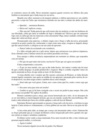 os contornos suaves do talhe. Nesse momento esquecia quanto ocorrera nos últimos dias para
lembrar-se unicamente que a linda moça era sua noiva.
Quando seus olhos saciaram-se da imagem sedutora, o chileno aproximou-se: um calafrio
percorreu o corpo de Catita, que estremeceu sentindo em sua mão o contato dos dedos do mari-
do.
— Querida!… murmurou Romero.
— Deixe-me! suplicou a moça.
— Não seja má! Tenha pena do que sofri nestes dias de ausência; se não me lembrasse de
sua felicidade, cuida que daria ao trabalho de fugir e defender-me? Deixava que me matassem
logo; mas eu sabia que não me matavam a mim unicamente! Diga, tantas saudades curtidas longe
daqui não valem um beijo, um só?
Pronunciando estas palavras, o chileno cingiu com o braço o talhe da noiva, procurando
estreitá-la ao peito; porém ela, estrincando o corpo como uma serpe, escapou-se daquele abraço
que lhe causava horror, e refugiou-se em um canto do aposento.
— Nunca! tinha ela exclamado com veemência.
E o lábio erriçado pela ira e pelo terror, depois que arremessou essa palavra impetuosa,
ficou vibrando como a lâmina sonora de um estilete percutida com força.
Essa energia e súbita resistência surpreenderam um momento ao chileno, que respondeu
com um motejo.
— Por que me quer tanto mal assim, muchacha? É por que sou agora seu marido?
Catita compreendeu o sarcasmo.
— É por ser meu marido, sim, que eu lhe tenho horror. Até ontem o senhor não foi mais
do que a minha desgraça: eu podia perdoar-lhe e esquecer. Hoje é a minha vergonha! Antes me
queria amarrada na forca, do que unida ao mais vil dos homens.
A moça abatida com o estupor que lhe causara a presença de Romero, se tinha deixado
arrastar àquele casamento; mas agora na solidão de seu aposento, ameaçada pelas carícias do en-
te desprezível, sua alma reagia contra o opróbrio dessa cruel situação.
— Serei tudo que você quiser, Catita; mas o meu crime qual foi, senão o amor cego que
lhe tenho?
— Seu amor seria para mim um insulto!
— Lembre-se que já fui bem castigado com o receio de perdê-la para sempre. Não acha
que mereço seu perdão? Eu suplico de joelhos.
Romero caminhava para a moça, que recuou horrorizada até o leito. Aí no desespero de
se ver sem defesa, à mercê daquele homem, que era seu marido, acudiu-lhe uma lembrança. Me-
tendo a mão trêmula por baixo do colchão apalpou o cabo da faca de Manuel.
Entretanto Romero aproximando-se passara o braço pelo colo da noiva, e inclinou-se para
beijá-la. Catita retraiu-se violentamente, e o ferro grilhou em sua mão. Ouviu-se um grito de afli-
ção.
A faca rolou pelo chão, ao tempo que a moça caía desmaiada sobre o leito. Faltaram-lhe
as forças pensando que já o coração de Romero estava traspassado pelo ferro; quando este ape-
nas cortara as roupas e arranhara a epiderme.
O chileno sorriu vendo a moça inanimada. Esse amor travado de ódio, a luta violenta que
prostrara aquela mulher, o excitavam.
— Agora é minha!
Nesse momento alguém travou-lhe do punho. Era Manuel.
 