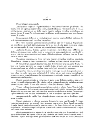 XI
PRANTO
Pouco falta para a madrugada.
A noite arrasta-se pesada e lúgubre no meio de uma calma assustadora, que estranha a na-
tureza. Nem um sopro de aragem bafeja a terra, encandecida ainda pelo intenso calor do sol. As
estrelas rubras e imersas em um limbo escuro, parecem tochas a bruxulear na sombra de um
templo forrado de crepe. No horizonte opaco se debuxam as cúpulas das árvores, semelhantes a
massas de granito.
Essa estagnação de luz, de ar e vida, imprimia à natureza uma imobilidade medonha; dir-
se-ia o orgasmo que precede à convulsão e ao delírio.
Dois vultos passaram. Caminhavam rapidamente ao lado um do outro, e dirigiram-se a
um ermo bronco e erriçado de fraguedos que ficava nas abas da vila. Quem os visse de longe a
par como camaradas de prazer e ventura, não suspeitaria decerto que iam matar-se.
A algumas braças de distância seguiam dois animais a passo. Eram Juca e a Morena que
de longe acompanhavam o senhor; como se pressentissem a desgraça iminente, eles tão altivos
sempre e tão impetuosos, caminhavam tristes e cabisbaixos, pisando sutilmente para não desper-
tarem os ecos da noite.
Chegados a uma rechã, que ficava entre uma charneca profunda e uma fraga alcantilada,
Manuel parou voltando-se para o companheiro, e enrolando no braço esquerdo o seu poncho.
D. Romero tivera a cautela de armar-se e, bem disposto como estava a acabar de uma vez
com essa obsessão que sobre ele exercia o gaúcho desde a primeira vez, resolvera matar esse
homem, quebrando sua influência maléfica, ou sucumbir logo, morrendo às suas mãos.
Sem proferir palavra, sem trocar uma injúria ou ameaça, os dois inimigos atacaram-se
com a faca em punho e com uma sanha terrível. O chileno não era mais o rapaz enervado pelos
prazeres; o rancor percutindo as energias sopitadas dessa organização, tornara o casquilho de on-
tem um campeão formidável.
Durante algum tempo não se ouviu mais do que o triscar do ferro quando as facas se ro-
çavam, e o resfolgo da respiração. Mas afinal o chileno conhecendo que não podia lutar contra o
punho de aço do gaúcho, deu um salto para trás e pôs-se fora do alcance da faca.
Tirando então da cintura as pistolas desfechou os dois tiros sobre o Canho. Uma das balas
embebeu-se nas rugas da bota; a outra, queimando os cabelos do gaúcho, bateu contra o rochedo.
Romero não teve tempo de ver o efeito dos tiros; antes que se dissipasse a fumaça, Canho se pre-
cipitara sobre ele como um tigre, o arremessara ao chão, e lhe calcara o pé sobre o pescoço.
A estrangulação foi rápida. Uma crispação violenta percorreu o corpo do chileno, e dei-
xou-o já cadáver.
Manuel em pé, com os olhos no semblante do morto, teve uma cruel decepção. A vingan-
ça terrível, que devorava sua alma, ali estava sem pasto para saciar-se, diante daquele mesquinho
despojo. As más paixões humanas têm a mesma natureza das feras. O tigre sedento, que depois
de percorrer a selva não acha para mitigar-lhe a calma mais do que o resto de um reptil exangue,
deve sentir aquele desespero.
O gaúcho empurrou com a ponta do pé o cadáver, que rolou pelo despenhadeiro; e diri-
giu-se ao lugar onde percebia os vultos de Juca e Morena, que tinham assistido imóveis à luta. O
silêncio e a espécie de estupor moral que se apoderara do Canho desde o dia fatal da perdição de
 
