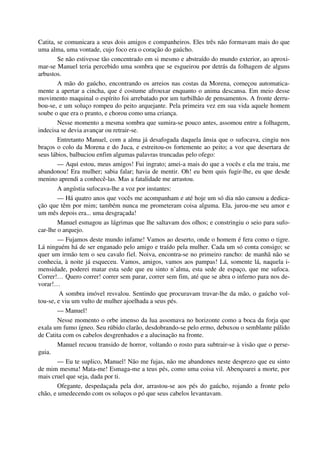 Catita, se comunicara a seus dois amigos e companheiros. Eles três não formavam mais do que
uma alma, uma vontade, cujo foco era o coração do gaúcho.
Se não estivesse tão concentrado em si mesmo e abstraído do mundo exterior, ao aproxi-
mar-se Manuel teria percebido uma sombra que se esgueirou por detrás da folhagem de alguns
arbustos.
A mão do gaúcho, encontrando os arreios nas costas da Morena, começou automatica-
mente a apertar a cincha, que é costume afrouxar enquanto o anima descansa. Em meio desse
movimento maquinal o espírito foi arrebatado por um turbilhão de pensamentos. A fronte derru-
bou-se, e um soluço rompeu do peito arquejante. Pela primeira vez em sua vida aquele homem
soube o que era o pranto, e chorou como uma criança.
Nesse momento a mesma sombra que sumira-se pouco antes, assomou entre a folhagem,
indecisa se devia avançar ou retrair-se.
Entretanto Manuel, com a alma já desafogada daquela ânsia que o sufocava, cingiu nos
braços o colo da Morena e do Juca, e estreitou-os fortemente ao peito; a voz que desertara de
seus lábios, balbuciou enfim algumas palavras truncadas pelo ofego:
— Aqui estou, meus amigos! Fui ingrato; amei-a mais do que a vocês e ela me traiu, me
abandonou! Era mulher; sabia falar; havia de mentir. Oh! eu bem quis fugir-lhe, eu que desde
menino aprendi a conhecê-las. Mas a fatalidade me arrastou.
A angústia sufocava-lhe a voz por instantes:
— Há quatro anos que vocês me acompanham e até hoje um só dia não cansou a dedica-
ção que têm por mim; também nunca me prometeram coisa alguma. Ela, jurou-me seu amor e
um mês depois era... uma desgraçada!
Manuel esmagou as lágrimas que lhe saltavam dos olhos; e constringiu o seio para sufo-
car-lhe o arquejo.
— Fujamos deste mundo infame! Vamos ao deserto, onde o homem é fera como o tigre.
Lá ninguém há de ser enganado pelo amigo e traído pela mulher. Cada um só conta consigo; se
quer um irmão tem o seu cavalo fiel. Noiva, encontra-se no primeiro rancho: de manhã não se
conhecia, à noite já esqueceu. Vamos, amigos, vamos aos pampas! Lá, somente lá, naquela i-
mensidade, poderei matar esta sede que eu sinto n’alma, esta sede de espaço, que me sufoca.
Correr!… Quero correr! correr sem parar, correr sem fim, até que se abra o inferno para nos de-
vorar!…
A sombra imóvel resvalou. Sentindo que procuravam travar-lhe da mão, o gaúcho vol-
tou-se, e viu um vulto de mulher ajoelhada a seus pés.
— Manuel!
Nesse momento o orbe imenso da lua assomava no horizonte como a boca da forja que
exala um fumo ígneo. Seu rúbido clarão, desdobrando-se pelo ermo, debuxou o semblante pálido
de Catita com os cabelos desgrenhados e a alucinação na fronte.
Manuel recuou transido de horror, voltando o rosto para subtrair-se à visão que o perse-
guia.
— Eu te suplico, Manuel! Não me fujas, não me abandones neste desprezo que eu sinto
de mim mesma! Mata-me! Esmaga-me a teus pés, como uma coisa vil. Abençoarei a morte, por
mais cruel que seja, dada por ti.
Ofegante, despedaçada pela dor, arrastou-se aos pés do gaúcho, rojando a fronte pelo
chão, e umedecendo com os soluços o pó que seus cabelos levantavam.
 
