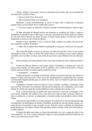 Afinal, cedendo à fascinação, curvou-se lentamente para Catita, que viu ressumbrar-lhe
na fisionomia o soçobro d’alma.
— Ah! tu és bom! Tens dó de mim!
— Não! exclamou Canho com veemência.
Repelindo a moça arrebatadamente, ia correr ao lugar onde o esperavam os animais,
quando Catita com um ímpeto bravio atalhou-lhe o passo:
— Leva-me contigo ou mata-me! exclamou cerrando convulsivamente as mãos do gaú-
cho.
O olhar alucinado de Manuel pousou um momento no semblante de Catita e sondou a
profundeza do precipício que se abria quase a seus pés, iluminado pelo lívido clarão do relâmpa-
go. Sua mão terrível abarcou na cabeça da moça as longas tranças negras, revoltas pelo sopro da
tempestade, e arrastou-a até a borda do abismo.
Rasgou-se nesse momento o céu e a meio do algar, suspenso aos galhos de uma árvore
seca, apareceu o cadáver do chileno:
— Olha! Ele te espera! disse Manuel suspendendo a moça para arremessá-la no precipí-
cio.
Mas Catita lhe cingira os braços ao pescoço; seu hálito crestou-lhe o rosto. A esse contato
desamparou-o toda sua força; os braços lhe caíram inertes e ele afastou-se com o passo trôpego,
vacilando como um ébrio. A moça, espavorida do que fizera, seguia Manuel com um olhar pas-
mo.
Nesse momento um sopro glacial cortou como uma corrente de gelo a atmosfera abrasa-
da.
O peito de Manuel dilatou-se num amplo respiro. Semelhante ao homem que saísse de
uma caverna abafada, ele bebia aquele ar frio às golfadas; com os lábios descerrados, os braços
abertos, parecia receber um amigo a quem estreitava ao peito.
— O pampeiro!… exclamou.
O filho do deserto, assomando no horizonte, soltou seu primeiro bramido, que sibilou no
espaço e fendeu como uma seta o ronco do trovão. Imediatamente as tempestades que trotavam
no firmamento fugiram pávidas para os confins da esfera, como um bando de capivaras ouvindo
o berro da jibóia.
O pampeiro é a maior cólera da natureza; o raio, a tromba, o incêndio, a inundação, todas
essas terríveis convulsões dos elementos não passam de pequenas iras comparadas com a sanha
ingente do ciclone que surge das regiões plutônicas como o gigante para escalar o céu.
Ei-lo, o imenso atleta que se perfila. Seu passo estremece a terra até as entranhas; a flo-
resta secular verga-lhe sob a planta como a fina relva sob a pata do tapir; seu braço titânico ar-
ranca os penhascos, as nuvens, as tempestades, e arremessa todos esses projéteis contra o firma-
mento.
Luta pavorosa que lembra as revoltas pujantes do arcanjo das trevas precipitado pela mão
do Onipotente nas profundezas do báratro. O maldito, prostrado no seio das chamas eternas, res-
surge possesso levantando-se para ascender ao céu; nada lhe resiste; a abóbada do firmamento
treme abalada por seu ímpeto violento. Mas que Deus incline a fronte, e Satã cairá fulminado pe-
lo olhar supremo.
O ímpeto do tufão toma todas as formas da ferocidade; sua voz é a gama de todos os fu-
rores indômitos. Ao vê-lo, o terrível fenômeno afigura-se uma tremenda explosão da braveza, do
rancor e da sanha que povoam a terra.
 