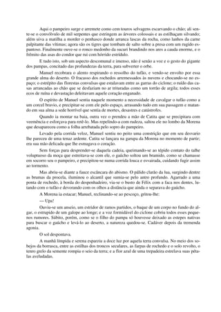 Aqui o pampeiro surge e arremete como cem touros selvagens escarvando o chão; ali sen-
te-se o convólvulo de mil serpentes que estringem as árvores colossais e as estilhaçam silvando;
além uiva a matilha a morder o penhasco donde arranca lascas da rocha, como lanhos da carne
palpitante das vítimas; agora são os tigres que tombam de salto sobre a presa com um rugido es-
pantoso. Finalmente ouve-se o ronco medonho da sucuri brandindo nos ares a cauda enorme, e o
frêmito das asas do condor que rui com hórrido estrídulo.
E tudo isto, sob um aspecto descomunal e imenso, não é senão a voz e o gesto do gigante
dos pampas, concitado das profundezas da terra, para subverter o orbe.
Manuel recobrara o alento respirando o ressolho do tufão, e vendo-se envolto por essa
grande alma do deserto. O fracasso dos rochedos arremessados às nuvens e chocando-se no es-
paço; o estrépito das florestas convulsas que estalavam entre as garras do ciclone; o ruído das ca-
sas arrancadas ao chão que se desfaziam no ar trituradas como um torrão de argila; todos esses
ecos de ruína e devastação deleitavam aquele coração enganado.
O espírito de Manuel sentia naquele momento a necessidade de cavalgar o tufão como a
um corcel bravio, e precipitar-se com ele pelo espaço, arrasando tudo em sua passagem e matan-
do em sua alma a sede horrível que sentia de mortes, desastres e catástrofes.
Quando ia montar na baia, outra vez o prendeu a mão de Catita que se precipitara com
veemência e esforçava para retê-lo. Mas repelindo-a com rudeza, saltou ele no lombo da Morena
que desapareceu como a folha arrebatada pelo sopro do pampeiro.
Levado pela corrida veloz, Manuel sentiu no peito uma constrição que em seu desvario
lhe pareceu de uma tenaz ardente. Catita se lançara na garupa da Morena no momento de partir;
era sua mão delicada que lhe esmagava o coração.
Sem forças para desprender-se daquela cadeia, queimando-se ao tépido contato do talhe
voluptuoso da moça que estreitava-se com ele, o gaúcho soltou um bramido, como se chamasse
em socorro seu o pampeiro, e precipitou-se numa corrida louca e esvairada, cuidando fugir assim
ao tormento.
Mas abriu-se diante a fauce escâncara do abismo. O pálido clarão da lua, surgindo dentre
as brumas da procela, iluminou o alcantil que sumia-se pelo antro profundo. Agarrado a uma
ponta de rochedo, à borda do despenhadeiro, via-se o busto de Félix com a faca nos dentes, lu-
tando com o tufão e devorando com os olhos a distância que ainda o separava do gaúcho.
A Morena ia estacar; Manuel, reclinando-se ao pescoço, gritou-lhe:
— Upa!
Ouviu-se um anseio, um estridor de ramos partidos, o baque de um corpo no fundo do al-
gar, o estrupido de um galope ao longe; e a voz formidável do ciclone cobriu todos esses peque-
nos rumores. Súbito, porém, como se o filho do pampa só houvesse deixado as estepes nativas
para buscar o gaúcho e levá-lo ao deserto, a natureza quedou-se. Cadáver depois da tremenda
agonia.
O sol despontava.
A manhã límpida e serena esparziu a doce luz por aquela terra convulsa. No meio dos so-
bejos da borrasca, entre as estilhas dos troncos seculares, as farpas de rochedo e o solo revolto, o
tenro grelo da semente rompia o seio da terra; e a flor azul de uma trepadeira estrelava suas péta-
las aveludadas.
 
