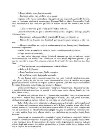 D. Romero dirigiu-se ao dono da pousada:
— Faz favor, amigo, para satisfazer aos senhores.
Enquanto se foi buscar o animal que estava preso à soga no pastinho, contou D. Romero,
como em caminho o apanhara de surpresa perto de um desfiladeiro, há três dias passados. Desde
então fizeram ele e os dois camaradas que trazia, os maiores esforços para montá-lo; mas desisti-
ram.
— Ainda não encontrei quem se atrevesse! concluiu o chileno.
Um sorriso incrédulo, no qual se embebia sofrível dose de arrogância e motejo, circulou
pelos campeiros.
— Porventura os senhores duvidam? perguntou D. Romero assombrando-se.
— Não se duvida do conto, mas do animal, que seja como quer o amigo; e se não vere-
mos.
— O senhor vem lá da terra onde se monta em carneiros ou lhamas, como lhes chamam,
disse outro companheiro.
— Com licença, tenho visto os melhores ginetes e também entendo do riscado.
— Topa o senhor alguma coisa?
— Tudo, amigo. Tão guapa estampa de animal, não quero que haja em toda esta campa-
nha até Chuquisada. Em Buenos Aires, Montevidéu, ou Porto Alegre. O ponto é apresentá-la que
logo me choverão as onças. Pois, senhores, se algum dos presentes for capaz de montá-la, a égua
é sua.
— Valeu! exclamou o paraguaio estendendo a mão ao chileno.
— Palavra de D. Romero.
— Bravo! exclamaram em coro. Venha a rapariga.
— Ei-la aí! disse o dono da pousada, apontando.
Ao lado da casa, junto à mangueira, aparecera com efeito o animal, trazido por um rapa-
zinho que servia de peão. Não tiveram, porém, os companheiros tempo de examinar a égua; por-
que instantaneamente achou-se ela no pátio diante do alpendre. Com dois corcovos unicamente
devorara a distância de muitas braças, que a separava da casa.
Se não fosse tão ligeiro, o rapazinho não escaparia da fúria com que a égua se arrojara pa-
ra mordê-lo; felizmente conseguiu ele alcançar o moirão, onde passou a laçada do cabresto, pon-
do-se fora de alcance.
Na presença da gente que a cercava, a égua estacou, raspando o chão com a pata armina-
da de branco. Pôde-se então admirar-lhe a perfeição da estampa. Desta vez, contra o costume,
não havia exageração da parte do chileno; era com efeito um soberbo animal.
Talhe esbelto e fino sobre alta estatura; cabeça pequena, colo cintado e garboso, pelo qual
se encrespavam as longas crinas, esparsas como os anéis de basta madeixa; a anca roliça, ligei-
ramente bombeada e ondulando com os reflexos ardentes do luzido pêlo; os ilhais a se retraírem
com um espasmo nervos; e finalmente uma roupagem baia, que nos cambiantes luminosos pare-
cia veludo tecido a fio de ouro; tal era a imagem viva e palpitante que os gaúchos tinham diante
dos olhos.
Animada por um assomo de cólera, essa beleza eqüina desenhava na imaginação daqueles
homens os contornos voluptuosos de alguma gentil morena da redondeza, quando sucedia irritá-
la uma palavra ou gesto de seu namorado. Ao mesmo tempo despertavam no ânimo de cada um
os brios do picador, embora o fero olhar que desferiam as grandes pupilas negras da égua, sofre-
asse os ímpetos dos mais destemidos.
 