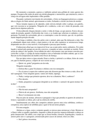 De momento a momento, aspirava o indômito animal uma golfada do vento agreste dos
pampas. Escapava-lhe então do peito um nitrido plangente e merencório, que enternecia, como o
soluço da selvagem mãe implorando o filho perdido.
Passando o primeiro movimento de curiosidade, e feitos na linguagem pitoresca a campa-
nha os elogios do lindo animal, aproximaram-se todos, fechando o círculo em torno do moirão.
Nesse instante ergueu-se do alpendre, onde estivera deitado sobre o pelego, um gaúcho,
que veio recostar-se ao parapeito. Ninguém ali o conhecia, a não ser o dono da pousada, com
quem trocou algumas palavras.
O desconhecido chegara durante a noite e vinha de longe, ao que parecia. Estava descan-
sando da jornada, quando o borborinho das vozes, e as risadas que soltavam os andantes, o des-
pertaram. Excitado da curiosidade, pôs-se a contemplar a cena do terreiro, que ele via perfeita-
mente daquela posição elevada.
Fora longa e renhida a luta dos peões com o animal, antes que lhe deitassem a mão. Em
se adiantando algum mais afoito, a égua juntava e de um salto espantoso se arremessava longe,
disparando aos ares o coice terrível, e encrespando o pescoço para morder.
Conheceram afinal que era impossível levar sua avante pelos meios ordinários. Foi então
laçado o animal pela garupa em um dos corcovos, e jungido ou antes, enrolado ao moirão. Preso
assim da cabeça e dos quadris, ficou tolhido de todo o movimento; mas um tremor convulso per-
corria-lhe o corpo, e a polpa da narina trepidava com as baforadas do hálito ardente, que se coa-
lhavam na fria temperatura da manhã como frocos de fumaça.
Em um ápice estava a égua arreada. Eram a cincha, o peitoral e as rédeas, feitos de couro
cru, que lá chamam guasca, e depois de seco resiste ao aço.
— Quem vai, gente? perguntou um da roda.
Ninguém respondeu.
— Esfriou-lhes a gana! Exclamou o chileno com riso motejador.
— Eu cá estava à espera dos senhores para não dizerem que lhes tomava a mão, disse afi-
nal o paraguaio. Visto ninguém querer, vamos nós bailar, rapariga.
— Nada, o amigo que primeiro apostou, deve ter a dianteira. Não é, senhores?
— Pois decerto.
— Então, perguntou o paraguaio dirigindo-se ao chileno: o animal é de quem montar. Es-
tá dito?
— E escrito.
— Não há mais arrepender?
— Palavra de um guasca. Arrebenta, mas não arrepende.
— Bravo! exclamaram em roda.
Para ter jeito de montar, afrouxou o paraguaio o laço que prendia os quartos do animal ao
tronco; e ajustando as rédeas, pôs o pé na soleira do estribo.
Imediatamente aos olhos dos campeiros atônitos passou uma coisa subitânea, confusa e
estrepitosa; uma espécie de turbilhão para o qual só há um termo próprio.
Foi uma erupção.
Abolara-se a égua, como a serpente quando se enrosca para arremessar o bote. Retraiu-se
o flanco sobre os quadris agachados, enquanto a tábua do pescoço arqueou dobrando a cabeça ao
peito intumescido. De súbito, esse corpo que se fizera bomba, estourou. Espedaçados, voaram os
arreios pelos ares e o paraguaio, arremessado pelos cascos do animal, rolava no chão.
— Irra! gritou o invernista.
 