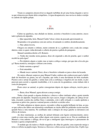 Viram os campeiros desenvolver-se daquele turbilhão de pó uma forma elegante e nervo-
sa que relanceou por diante deles estupefatos. A égua desaparecera; mas ouvia-se ainda o estrépi-
to cadente do rápido galope.
VI
A BAIA
Calmo na aparência, mas abalado no ânimo, assistira o brasileiro à cena anterior, encos-
tado à pilastra do alpendre.
— Que eguazinha, hein, Manuel Canho? disse o dono da pousada aproximando-se.
Respondeu o rio-grandense com um sorriso, levantando os ombros desdenhosamente.
— Não sabem levá-la.
Chegava no entanto o chileno, muito contente de si, a galhofar com a roda dos compa-
nheiros, entre os quais vinha derreado e coberto de poeira o gabola do paraguaio.
Manuel caminhou direito a D. Romero.
— Tenho dez moedas nesta guaiaca, disse ele erguendo a aba do ponche, quer o senhor
recebê-las pela égua?
— Por dinheiro algum a vendo; mas se tanto a cobiça o amigo, por que não a leva de gra-
ça? Basta montá-la, retorquiu o chileno com ironia.
— Então sustenta a aposta?
— Está entendido.
— Mande tocar o animal, Perez, disse o brasileiro voltando-se para o dono da locanda.
Os outros olharam surpresos para Manuel Canho; embora não conhecessem qual a habili-
dade do brasileiro na gineta, era tal a façanha, que todos à uma duvidaram do bom resultado.
Pasmos com o arrojo do gaúcho, e ainda mais com a confiança e singeleza de seu modo, se pre-
paravam para assistir a segundo trambolhão, e rir à custa do rio-grandense, como tinham rido à
custa do paraguaio.
Posto cerco ao animal, os peões conseguiram depois de alguns esforços, tocá-lo para o
gramado.
— Basta, disse Manuel, agora deixem a moça comigo.
Tinha a baia parado a alguma distância e vibrava o olhar cintilante sobre a gente reunida
então perto do alpendre. Suspensa na ponta dos rijos cascos, longos e delgados, de cabeça levan-
tada, cruzando a ponta das orelhas finas e canutadas, com o pêlo erriçado e a cauda opulenta a
espasmar-se pelos rins, parecia o animal prestes a desferir a corrida veloz.
O Canho adiantou-se alguns passos, cravando o olhar na pupila brilhante da baia, ao pas-
so que soltava dos lábios um murmurejo semelhante ao rincho débil do poldrinho recém-nascido,
quando busca a teta materna. No semblante rude e enérgico do moço gaúcho se derramava um
eflúvio de ternura.
Ao doce murmurejo, as orelhas do animal titilaram com ligeiro estremecimento, enros-
cando-se como uma concha, para colher algum som remoto, esparso no ar. Fita no semblante de
Manuel a vista ardente e sôfrega, dir-se-ia que a inteligente égua interrogava o pensamento do
homem e queria compreendê-lo.
À medida que ela inalava o fluido magnético do olhar do gaúcho, uma expressão meiga e
terna se refletia na pupila negra. Serenava a braveza e cólera acesas na próxima luta. O pêlo riça-
 