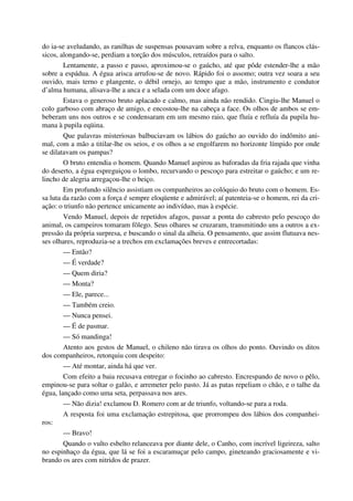 do ia-se aveludando, as ranilhas de suspensas pousavam sobre a relva, enquanto os flancos clás-
sicos, alongando-se, perdiam a torção dos músculos, retraídos para o salto.
Lentamente, a passo e passo, aproximou-se o gaúcho, até que pôde estender-lhe a mão
sobre a espádua. A égua arisca arrufou-se de novo. Rápido foi o assomo; outra vez soara a seu
ouvido, mais terno e plangente, o débil ornejo, ao tempo que a mão, instrumento e condutor
d’alma humana, alisava-lhe a anca e a selada com um doce afago.
Estava o generoso bruto aplacado e calmo, mas ainda não rendido. Cingiu-lhe Manuel o
colo garboso com abraço de amigo, e encostou-lhe na cabeça a face. Os olhos de ambos se em-
beberam uns nos outros e se condensaram em um mesmo raio, que fluía e refluía da pupila hu-
mana à pupila eqüina.
Que palavras misteriosas balbuciavam os lábios do gaúcho ao ouvido do indômito ani-
mal, com a mão a titilar-lhe os seios, e os olhos a se engolfarem no horizonte límpido por onde
se dilatavam os pampas?
O bruto entendia o homem. Quando Manuel aspirou as baforadas da fria rajada que vinha
do deserto, a égua espreguiçou o lombo, recurvando o pescoço para estreitar o gaúcho; e um re-
lincho de alegria arregaçou-lhe o beiço.
Em profundo silêncio assistiam os companheiros ao colóquio do bruto com o homem. Es-
sa luta da razão com a força é sempre eloqüente e admirável; aí patenteia-se o homem, rei da cri-
ação: o triunfo não pertence unicamente ao indivíduo, mas à espécie.
Vendo Manuel, depois de repetidos afagos, passar a ponta do cabresto pelo pescoço do
animal, os campeiros tomaram fôlego. Seus olhares se cruzaram, transmitindo uns a outros a ex-
pressão da própria surpresa, e buscando o sinal da alheia. O pensamento, que assim flutuava nes-
ses olhares, reproduzia-se a trechos em exclamações breves e entrecortadas:
— Então?
— É verdade?
— Quem diria?
— Monta?
— Ele, parece...
— Também creio.
— Nunca pensei.
— É de pasmar.
— Só mandinga!
Atento aos gestos de Manuel, o chileno não tirava os olhos do ponto. Ouvindo os ditos
dos companheiros, retorquiu com despeito:
— Até montar, ainda há que ver.
Com efeito a baia recusava entregar o focinho ao cabresto. Encrespando de novo o pêlo,
empinou-se para soltar o galão, e arremeter pelo pasto. Já as patas repeliam o chão, e o talhe da
égua, lançado como uma seta, perpassava nos ares.
— Não dizia! exclamou D. Romero com ar de triunfo, voltando-se para a roda.
A resposta foi uma exclamação estrepitosa, que prorrompeu dos lábios dos companhei-
ros:
— Bravo!
Quando o vulto esbelto relanceava por diante dele, o Canho, com incrível ligeireza, salto
no espinhaço da égua, que lá se foi a escaramuçar pelo campo, gineteando graciosamente e vi-
brando os ares com nitridos de prazer.
 