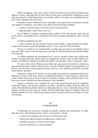 Depois de algumas voltas, quis o rapaz trazê-la ao terreiro, mas encontrou resistência, que
depressa venceu. Amaciando-lhe as finas sedas da clina com a mão direita, se debruçou ao pes-
coço para abraçá-la. O inteligente bruto, de seu lado, voltou o rosto para ver o semblante do gaú-
cho, e talvez agradecer-lhe sua carícia.
Domada, ou antes, rendida ao amor e à gratidão, a baia aproximou-se do terreiro sacando
com gentileza e elegância, como faria o mais destro corcel em luzida cavalhada.
— Ganhou o animal, amigo, mas assim eu não o queria decerto.
— Que pretende o senhor dizer com isso?
Era de Manuel a pergunta; começada longe, acabou em face do mascate, onde veio cair
de um salto o irado gaúcho, que se arremessara de cima do animal, apertando na cinta o cabo da
faca.
O chileno empalideceu de leve:
— Não se afronte, que não há razão. O que eu disse, repito. A égua abrandou de repente,
ou por estar cansada, ou por outro qualquer motivo: o caso é que não está como dantes.
Vexou-se o Canho de seu arrebatamento, reconhecendo que não havia realmente motivo
para tanto. Mas sentia ao mesmo tempo que a presença do chileno produzia nele uma desagradá-
vel impressão.
As súbitas antipatias são incompreensíveis; é este um mistério d’alma, que a ciência ain-
da não conseguiu perscrutar. Parece que há no magnetismo animal, como na eletricidade da at-
mosfera, um fluido de repulsão e um fluido de atração; um pólo para o amor e outro para o ódio.
Foi sem dúvida sob a influência deste último que uma aversão irresistível se estabeleceu
logo do brasileiro para o chileno. Recente era o encontro; Manuel o tinha visto pela primeira vez
há cerca de uma hora; poucas palavras trocara com ele, e não obstante parecia-lhe que desde
muito tempo o detestava.
Entretanto a figura de D. Romero era mais própria para despertar sentimentos benévolos.
Mancebo de vinte e cinco anos, tinha um semblante prazenteiro; o negro bigode e a pêra desta-
cavam-se bem sobre uma tez alva e rosada. Era mediana a estatura, mas de um porte airoso, em-
bora com excessivo donaire que afeta geralmente a raça espanhola.
Trajava o mancebo com a garridice de cores muito apreciada pela gente da campanha.
Lindo pala chileno, com listras de amarelo e escarlate, caía-lhe dos ombros até pouco abaixo da
cintura. Pela abertura da gola de veludo com abotoadura de ouro, via-se o peito da camisa de fina
Irlanda. As botas eram de couro de vicunha, tão bem curtido que imitava a camurça. Trazia um
chapéu de palha alvo com o linho de que parecia tecido; esse primor lhe havia custado oito onças
em Santiago.
VII
O AMANSADOR
À admiração que provocara a façanha do gaúcho sucedera certo menoscabo. As multi-
dões são assim; ondas batidas por dois ventos, o entusiasmo e a inveja.
— A égua já foi amansada, não tem que ver! dizia um da roda.
— Aposto que fugiu há tempos de algum pasto, acudiu outro.
— Também vou para aí. A fúria não foi grande.
— Decerto! Queria-se ver a força da gineta!
 