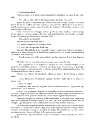 — Assim qualquer faria.
Voltou-se Manuel já de ânimo sereno, designando o animal com um aceno da mão esten-
dida:
— Pois a égua aí está, senhores. Quem quiser que a monte. Se é tão fácil!
Alguns dos peões se adiantaram para outra vez tentarem cavalgar o animal: não deram,
porém, dez passos. Mal lhes pressentiu o intento, a égua, volvendo sobre as mãos de um tranco, e
upando as ancas, arremessou tal cascata de coices, que afugentou os fanfarrões, obrigados a bus-
carem refúgio no alpendre.
Então a formosa besta correu para junto do gaúcho que estava arredio, e começou a roçar
por ele o pescoço como se o afagasse. Sossegou-a ele amimando-lhe o pêlo dourado; e voltando-
se para os companheiros, interpelou-os com ar de mofa:
— Então, não há quem queira?
Nenhum respondeu: falavam entre si.
— O homem tem partes com o diabo! Cruzes!
— O caso é que ninguém sabe donde saiu.
Entretanto Manuel tinha de novo montado, e desta vez, com toda pachorra, sem que a é-
gua fizesse o menor movimento de impaciência. Antes mostrava ela grande contentamento de
obedecer ao gesto do gaúcho.
— Guarde a égua, sem medo, Manuel Canho, que bem a ganhou, disse o dono da pousa-
da.
O brasileiro fez um gesto de assentimento; e aproximou-se do alpendre.
— Esta é a gineta que eu uso e aprendi de meu pai. Ela faz do cavalo um amigo e não um
cangueiro. Mas também, senhores, se o bicho é mau, da casta que for, de dois ou de quatro pés,
fiquem certos que no continente também os sabemos ensinar. Caso haja por aí algum deste lote,
minha gente, botem-no para cá e verão.
Cortejou com o chapéu. Os da roda não sabiam que fazer; se deviam zangar-se ou chas-
quear.
— Amigo Perez, disse no entretanto o gaúcho; por favor tenha mão aí nos arreios en-
quanto volto.
— Então vai longe?
— Conforme! Vou levar esta moça que está com saudades! Coitada... respondeu o gaú-
cho amimando o colo do animal.
Passou a égua a tronqueira do pasto; foi transpô-la e desfechar em uma corrida veloz, à
desfilada. Com pouco sumiu-se nos longes do horizonte. Por algum tempo ainda ouviu-se o vi-
brante e generoso henito que estridava nos ares, com o clangor argentino de um clarim.]
Simples era o segredo da proeza do gaúcho. Como todos os outros picadores ali presentes
na estância, conhecera do primeiro lance de vista, que a égua estava parida de próximo. Esta ob-
servação, a que não deram os mais nenhum valor, produziu nele profunda impressão.
Sua alma comovida por sentimentos afetuosos pôs-se em contato com o instinto do ani-
mal; operou-se a transfusão; os íntimos impulsos da recém-mãe se refletiram no coração terno do
mancebo. Compreendeu o desespero, a saudade bravia pelo filho abandonado e a cólera terrível
contra aqueles que a tinham arrebatado às doçuras da amamentação.
Quando nitria a égua, fitando nele os olhos ou tomando o faro da campanha, era como se
lhe falasse.
 