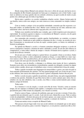 Desde criança lidava Manuel com animais; fora esse o ofício de seu pai; não havia em to-
da a campanha do Rio Grande amansador de fama que se comparasse com o João Canho. o que
mais se admirava no moço gaúcho não era contudo a destreza, na qual excedia de muito ao pai;
porém sim a dedicação que ele tinha à raça hípica.
Havia entre o gaúcho e os cavalos verdadeiras relações sociais. Alguns faziam parte de
sua família; outros eram seus amigos; aos mais tratava-os como camaradas ou simples conheci-
dos.
Com os irmãos e amigos vivia em perfeita intimidade; consentia que lhe roçassem a ca-
beça pelo ombro, ou lambessem-lhe a face. Muitas vezes comiam em sua mão; andavam cons-
tantemente soltos; não havia cabresto nem soga para eles; era corcéis livres.
Tinham esses membros da família suas vontades, que o chefe respeitava por uma justa re-
ciprocidade. Se acontecia agastar-se algum, e a consciência de Manuel o acusava, era ele quem
primeiro cedia; e assim faziam-se as pazes.
Aos camaradas não consentia o gaúcho aquelas familiaridades; ao contrário, os tratava
com certa reserva. Saudavam-se pela manhã ao despontar do dia; e à noite, na ocasião de reco-
lher. Comumente se encontravam na hora da ração: comiam juntos, os brutos no embornal, o
homem na palangana.
Na opinião de Manuel o cavalo e o homem contraíam obrigação recíproca; o cavalo de
servir e transportar o homem; o homem de nutrir e defender o cavalo. Se um dos dois faltasse ao
compromisso, o outro tinha o direito de romper o vínculo. O homem devia expulsar o cavalo, o
cavalo devia deixar o homem.
Só em um caso o Canho castigava o ginete brioso: era quando o bruto se revoltava. Então
havia luta franca e nobre; os dois contendores mediam as forças, e o mais hábil ou o mais vigo-
roso vencia o outro. Na sua adolescência, até aos quinze anos, fora o gaúcho batido muitas vezes;
mas já ia para sete anos que tal coisa não lhe sucedia.
Fora desse caso do desafio, o rebenque e as chilenas eram trastes de luxo e galanteria.
Somente usava deles em circunstâncias extraordinárias, quando era obrigado a montar em algum
cavalo reiúno e podão, desses que só trabalham como o escravo embrutecido à força de castigo.
Tinha o gaúcho inventado uma linguagem de monossílabos e gestos, por meio da qual se
fazia entender perfeitamente dos animais. Um hup gutural pungia mais seu cavalo do que a rose-
ta das chilenas; não carecia das rédeas para estacar o ginete à disparada: bastava-lhe um psiu.
Enfim o cavalo era para o gaúcho um próximo, não pela forma, mas pela magnanimidade
e nobreza das paixões. Entendia ele que Deus havia feito os outros animais para vários fins re-
cônditos em sua alta sabedoria; mas o cavalo, esse Deus o criara exclusivamente para compa-
nheiro e amigo do homem.
Tinha razão.
Se o homem é o rei da criação, o cavalo serve-lhe de trono. Veículo e arma ao mesmo
tempo, ele nos suprime as distâncias pela rapidez, e centuplica nossas forças. Para o gaúcho, es-
pecialmente para o filho errante da campanha, esse vínculo se estreita.
O peixe careca d’água, o pássaro do ambiente, para que se movam e existam. Como eles,
o gaúcho tem um elemento, que é o cavalo. A pé está em seco, faltam-lhe as asas. Nele se realiza
o mito da antigüidade: o homem não passa de um busto apenas; seu corpo consiste no bruto. Uni
as duas naturezas incompletas: este ser híbrido é o gaúcho, o centauro da América.
Contavam muitas coisas a respeito de Manuel Canho.
Não passava ele por lugar onde visse um cavalo enfermo ou estropiado que se não apeas-
se, fosse embora com pressa, para o socorrer. Sangrava-o, se era preciso; cauterizava-lhe as feri-
 