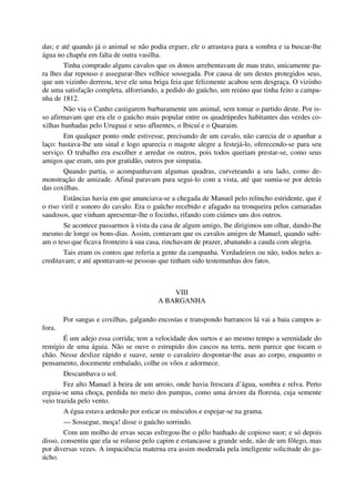 das; e até quando já o animal se não podia erguer, ele o arrastava para a sombra e ia buscar-lhe
água no chapéu em falta de outra vasilha.
Tinha comprado alguns cavalos que os donos arrebentavam de mau trato, unicamente pa-
ra lhes dar repouso e assegurar-lhes velhice sossegada. Por causa de um destes protegidos seus,
que um vizinho derreou, teve ele uma briga feia que felizmente acabou sem desgraça. O vizinho
de uma satisfação completa, alforriando, a pedido do gaúcho, um reiúno que tinha feito a campa-
nha de 1812.
Não via o Canho castigarem barbaramente um animal, sem tomar o partido deste. Por is-
so afirmavam que era ele o gaúcho mais popular entre os quadrúpedes habitantes das verdes co-
xilhas banhadas pelo Uruguai e seus afluentes, o Ibicuí e o Quaraim.
Em qualquer ponto onde estivesse, precisando de um cavalo, não carecia de o apanhar a
laço: bastava-lhe um sinal e logo aparecia o magote alegre a festejá-lo, oferecendo-se para seu
serviço. O trabalho era escolher e arredar os outros, pois todos queriam prestar-se, como seus
amigos que eram, uns por gratidão, outros por simpatia.
Quando partia, o acompanhavam algumas quadras, curveteando a seu lado, como de-
monstração de amizade. Afinal paravam para segui-lo com a vista, até que sumia-se por detrás
das coxilhas.
Estâncias havia em que anunciava-se a chegada de Manuel pelo relincho estridente, que é
o riso viril e sonoro do cavalo. Era o gaúcho recebido e afagado na tronqueira pelos camaradas
saudosos, que vinham apresentar-lhe o focinho, rifando com ciúmes uns dos outros.
Se acontece passarmos à vista da casa de algum amigo, lhe dirigimos um olhar, dando-lhe
mesmo de longe os bons-dias. Assim, contavam que os cavalos amigos de Manuel, quando subi-
am o teso que ficava fronteiro à sua casa, rinchavam de prazer, abanando a cauda com alegria.
Tais eram os contos que referia a gente da campanha. Verdadeiros ou não, todos neles a-
creditavam; e até apontavam-se pessoas que tinham sido testemunhas dos fatos.
VIII
A BARGANHA
Por sangas e coxilhas, galgando encostas e transpondo barrancos lá vai a baia campos a-
fora.
É um adejo essa corrida; tem a velocidade dos surtos e ao mesmo tempo a serenidade do
remígio de uma águia. Não se ouve o estrupido dos cascos na terra, nem parece que tocam o
chão. Nesse deslize rápido e suave, sente o cavaleiro despontar-lhe asas ao corpo, enquanto o
pensamento, docemente embalado, colhe os vôos e adormece.
Descambava o sol.
Fez alto Manuel à beira de um arroio, onde havia frescura d’água, sombra e relva. Perto
erguia-se uma choça, perdida no meio dos pampas, como uma árvore da floresta, cuja semente
veio trazida pelo vento.
A égua estava ardendo por esticar os músculos e espojar-se na grama.
— Sossegue, moça! disse o gaúcho sorrindo.
Com um molho de ervas secas esfregou-lhe o pêlo banhado de copioso suor; e só depois
disso, consentiu que ela se rolasse pelo capim e estancasse a grande sede, não de um fôlego, mas
por diversas vezes. A impaciência materna era assim moderada pela inteligente solicitude do ga-
úcho.
 