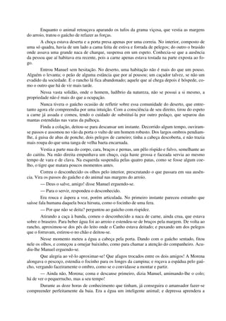 Enquanto o animal retouçava aparando os tufos da grama viçosa, que vestia as margens
do arroio, tratou o gaúcho de refazer as forças.
A choça estava deserta e a porta presa apenas por uma correia. No interior, composto de
uma só quadra, havia de um lado a cama feita de estiva e forrada de pelegos; do outro o brasido
onde assava uma grande naca de charque, suspensa em um espeto. Conhecia-se que a ausência
da pessoa que aí habitava era recente, pois a carne apenas estava tostada na parte exposta ao fo-
go.
Entrou Manuel sem hesitação. No deserto, uma habitação não é mais do que um pouso.
Alguém o levanta; o peão de alguma estância que por aí pousou; um caçador talvez, se não um
evadido da sociedade. E o rancho lá fica abandonado; aquele que aí chega depois é hóspede, co-
mo o outro que há de vir mais tarde.
Nessa vasta solidão, onde o homem, ludíbrio da natureza, não se possui a si mesmo, a
propriedade não é mais do que a ocupação.
Nunca tivera o gaúcho ocasião de refletir sobre essa comunidade do deserto, que entre-
tanto agora ele compreendia por uma intuição. Com a consciência de seu direito, tirou do espeto
a carne já assada e comeu, tendo o cuidado de substituí-la por outro pedaço, que separou das
mantas estendidas nas varas da palhoça.
Finda a colação, deitou-se para descansar um instante. Decorrido algum tempo, ouviram-
se passos e assomou no vão da porta o vulto de um homem robusto. Dos largos ombros pendiam-
lhe, á guisa de abas de ponche, dois pelegos de carneiro; tinha a cabeça descoberta, e não trazia
mais roupa do que uma tanga de velha baeta encarnada.
Vestia a parte nua do corpo, cara, braços e pernas, um pêlo ríspido e fulvo, semelhante ao
do caititu. Na mão direita empunhava um chuço, cuja haste grossa e faceada servia ao mesmo
tempo de vara e de clava. Na esquerda suspendia pelas quatro patas, como se fosse algum coe-
lho, o tigre que matara poucos momentos antes.
Correu o desconhecido os olhos pelo interior, prescrutando o que passara em sua ausên-
cia. Vira os passos do gaúcho e do animal nas margens do arroio.
— Deus o salve, amigo! disse Manuel erguendo-se.
— Para o servir, respondeu o desconhecido.
Era rouca e áspera a voz, porém articulada. No primeiro instante pareceu estranho que
saísse fala humana daquela boca hirsuta, como o focinho de uma fera.
— Por que não se deita? perguntou ao gaúcho com rispidez.
Atirando a caça à banda, comeu o desconhecido a naca de carne, ainda crua, que estava
sobre o braseiro. Para beber água foi ao arroio e estendeu-se de bruços pela margem. De volta ao
rancho, aproximou-se dos pés do leito onde o Canho estava deitado; e puxando um dos pelegos
que o forravam, estirou-o no chão e deitou-se.
Nesse momento meteu a égua a cabeça pela porta. Dando com o gaúcho sentado, fitou
nele os olhos, e começou a ornejar baixinho, como para chamar a atenção do companheiro. Acu-
diu-lhe Manuel erguendo-se.
Que alegria ao vê-lo aproximar-se! Que afagos trocados entre os dois amigos! A Morena
alongava o pescoço, estendia o focinho para os longes da campina; e roçava a espádua pelo gaú-
cho, vergando faceiramente o ombro, como se o convidasse a montar e partir.
— Ainda não, Morena; coma e descanse primeiro, dizia Manuel, amimando-lhe o colo;
há de ver o pequerrucho, mas a seu tempo!
Durante as doze horas de conhecimento que tinham, já conseguira o amansador fazer-se
compreender perfeitamente da baia. Era a égua um inteligente animal; e depressa aprendera a
 