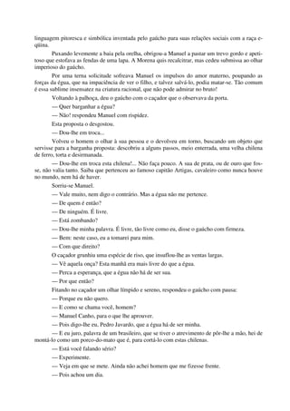 linguagem pitoresca e simbólica inventada pelo gaúcho para suas relações sociais com a raça e-
qüina.
Puxando levemente a baia pela orelha, obrigou-a Manuel a pastar um trevo gordo e apeti-
toso que estofava as fendas de uma lapa. A Morena quis recalcitrar, mas cedeu submissa ao olhar
imperioso do gaúcho.
Por uma terna solicitude sofreava Manuel os impulsos do amor materno, poupando as
forças da égua, que na impaciência de ver o filho, e talvez salvá-lo, podia matar-se. Tão comum
é essa sublime insensatez na criatura racional, que não pode admirar no bruto!
Voltando à palhoça, deu o gaúcho com o caçador que o observava da porta.
— Quer barganhar a égua?
— Não! respondeu Manuel com rispidez.
Esta proposta o desgostou.
— Dou-lhe em troca...
Volveu o homem o olhar à sua pessoa e o devolveu em torno, buscando um objeto que
servisse para a barganha proposta: descobriu a alguns passos, meio enterrada, uma velha chilena
de ferro, torta e desirmanada.
— Dou-lhe em troca esta chilena!... Não faça pouco. A sua de prata, ou de ouro que fos-
se, não valia tanto. Saiba que pertenceu ao famoso capitão Artigas, cavaleiro como nunca houve
no mundo, nem há de haver.
Sorriu-se Manuel.
— Vale muito, nem digo o contrário. Mas a égua não me pertence.
— De quem é então?
— De ninguém. É livre.
— Está zombando?
— Dou-lhe minha palavra. É livre, tão livre como eu, disse o gaúcho com firmeza.
— Bem: neste caso, eu a tomarei para mim.
— Com que direito?
O caçador grunhiu uma espécie de riso, que insuflou-lhe as ventas largas.
— Vê aquela onça? Esta manhã era mais livre do que a égua.
— Perca a esperança, que a égua não há de ser sua.
— Por que então?
Fitando no caçador um olhar límpido e sereno, respondeu o gaúcho com pausa:
— Porque eu não quero.
— E como se chama você, homem?
— Manuel Canho, para o que lhe aprouver.
— Pois digo-lhe eu, Pedro Javardo, que a égua há de ser minha.
— E eu juro, palavra de um brasileiro, que se tiver o atrevimento de pôr-lhe a mão, hei de
montá-lo como um porco-do-mato que é, para cortá-lo com estas chilenas.
— Está você falando sério?
— Experimente.
— Veja em que se mete. Ainda não achei homem que me fizesse frente.
— Pois achou um dia.
 