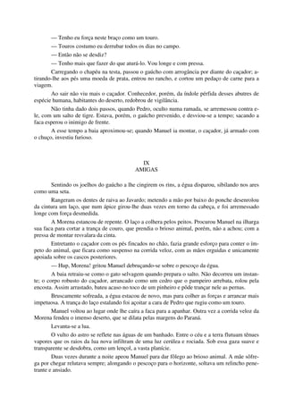 — Tenho eu força neste braço como um touro.
— Touros costumo eu derrubar todos os dias no campo.
— Então não se desdiz?
— Tenho mais que fazer do que aturá-lo. Vou longe e com pressa.
Carregando o chapéu na testa, passou o gaúcho com arrogância por diante do caçador; a-
tirando-lhe aos pés uma moeda de prata, entrou no rancho, e cortou um pedaço de carne para a
viagem.
Ao sair não viu mais o caçador. Conhecedor, porém, da índole pérfida desses abutres de
espécie humana, habitantes do deserto, redobrou de vigilância.
Não tinha dado dois passos, quando Pedro, oculto numa ramada, se arremessou contra e-
le, com um salto de tigre. Estava, porém, o gaúcho prevenido, e desviou-se a tempo; sacando a
faca esperou o inimigo de frente.
A esse tempo a baia aproximou-se; quando Manuel ia montar, o caçador, já armado com
o chuço, investiu furioso.
IX
AMIGAS
Sentindo os joelhos do gaúcho a lhe cingirem os rins, a égua disparou, sibilando nos ares
como uma seta.
Rangeram os dentes de raiva ao Javardo; metendo a mão por baixo do ponche desenrolou
da cintura um laço, que num ápice girou-lhe duas vezes em torno da cabeça, e foi arremessado
longe com força desmedida.
A Morena estancou de repente. O laço a colhera pelos peitos. Procurou Manuel na ilharga
sua faca para cortar a trança de couro, que prendia o brioso animal, porém, não a achou; com a
pressa de montar resvalara da cinta.
Entretanto o caçador com os pés fincados no chão, fazia grande esforço para conter o ím-
peto do animal, que ficara como suspenso na corrida veloz, com as mãos erguidas e unicamente
apoiada sobre os cascos posteriores.
— Hup, Morena! gritou Manuel debruçando-se sobre o pescoço da égua.
A baia retraiu-se como o gato selvagem quando prepara o salto. Não decorreu um instan-
te; o corpo robusto do caçador, arrancado como um cedro que o pampeiro arrebata, rolou pela
encosta. Assim arrastado, bateu acaso no toco de um pinheiro e pôde trançar nele as pernas.
Bruscamente sofreada, a égua estacou de novo, mas para colher as forças e arrancar mais
impetuosa. A trança do laço estalando foi açoitar a cara de Pedro que rugiu como um touro.
Manuel voltou ao lugar onde lhe caíra a faca para a apanhar. Outra vez a corrida veloz da
Morena fendeu o imenso deserto, que se dilata pelas margens do Paraná.
Levanta-se a lua.
O vulto do astro se reflete nas águas de um banhado. Entre o céu e a terra flutuam tênues
vapores que os raios da lua nova infiltram de uma luz cerúlea e rociada. Sob essa gaza suave e
transparente se desdobra, como um lençol, a vasta planície.
Duas vezes durante a noite apeou Manuel para dar fôlego ao brioso animal. A mãe sôfre-
ga por chegar relutava sempre; alongando o pescoço para o horizonte, soltava um relincho pene-
trante e ansiado.
 