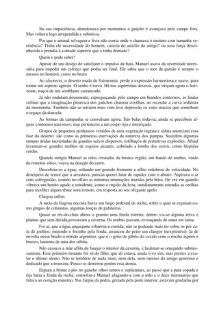 Na sua impaciência, abandonava por momentos o gaúcho e avançava pelo campo fora.
Mas voltava logo arrependida e submissa.
Por que o animal selvagem e livre não corria onde o chamava o instinto com tamanha ve-
emência? Tinha ele necessidade do homem, carecia do auxílio do amigo? ou uma força desco-
nhecida o prendia à vontade superior que o tinha domado?
Quem o pode saber?
Apesar de seu desejo de satisfazer o impulso da baia, Manuel usava da severidade neces-
sária para impedir um esforço que podia ser fatal. Ele sabia que o teor da paixão é sempre o
mesmo no homem, como no bruto.
Ao alvorecer, o deserto muda de fisionomia: perde a expressão harmoniosa e suave, para
tomar um aspecto agreste. O senho é torvo. Há nas aspérrimas devesas, que irriçam agora o hori-
zonte, traços de um semblante carrancudo.
Já não ondulam docemente, espreguiçando pelo campo em brandos contornos, as lindas
colinas que a imaginação pitoresca dos gaúchos chamou coxilhas, ao recordar a curva sedutora
da moreninha. Também não se retraem mais com leve depressão os vales macios que semelham
o regaço da donzela.
As formas da campanha se convulsam agora. São belas todavia; ainda se percebem al-
guns contornos maviosos; mas pertencem a um corpo rijo e inteiriçado.
Grupos de pequenos penhascos vestidos de uma vegetação ingrata e sáfara anunciam essa
fase do deserto: são como as primeiras enervações da natureza dos pampas. Sucedem algumas
rampas áridas incrustadas de grandes seixos dispersos, estilhaços de primitivas explosões. Afinal
levantam-se grandes molhos de esguios alcantis, cobrindo a lomba dos cerros, como híspidas
cerdas.
Quando atingiu Manuel as orlas crestadas da bronca região, um bando de urubus, vindo
de remotos sítios, voava na direção do cerro.
Descobriu-os a égua; soltando um gemido fremente e aflito redobrou de velocidade. No
desespero do temor que a arrastava, parecia querer lutar de rapidez com o abutre. Aspirava o ar
com sofreguidão, coando no olfato as mínimas emanações trazidas pela brisa. De vez em quando
vibrava um henito agudo e estridente, como o rugido da leoa; imediatamente estendia as orelhas
para recolher algum tênue som remoto, em resposta ao seu ofegante apelo.
Chegou enfim.
A meio da fragosa encosta havia um largo pedestal de rocha, sobre o qual se erguiam co-
mo grupos de colunatas, algumas touças de palmeiras.
Quase ao rés-do-chão abrira o granito uma fenda estreita; dentro via-se alguma relva e
plantas que sem dúvida povoavam a caverna. Os urubus piavam, esvoaçando de rama em rama.
Foi aí, que a égua arquejante esbarrou a corrida; não se podendo mais ter sobre os pés ca-
iu de joelhos; metendo o focinho pela fenda, arrancou do peito um clangor inexprimível. Ia de
envolta nesse brado o nitrido argentino, que é o grito de júbilo do cavalo com o rincho áspero e
brusco, lamento de uma dor súbita.
Não cessava a mãe aflita de farejar o interior da caverna, e lastimar-se ornejando submis-
samente. Esse primeiro instante foi só do filho, que ali estava, ainda vivo sim, mas prestes a exa-
lar o último alento. Não se lembrou de nada mais; nem dela, nem mesmo do amigo generoso e
dedicado que a trouxera. Pouco se demorou porém essa atonia.
Ergueu a fronte e pôs no gaúcho olhos ternos e suplicantes, ao passo que a pata copada e
rija batia a fenda da rocha; consolou-a Manuel afagando-a com a mão e o doce murmurejo que
falava ao coração materno. Nas farpas da pedra, gretada pela parte interior, estavam grudadas por
 