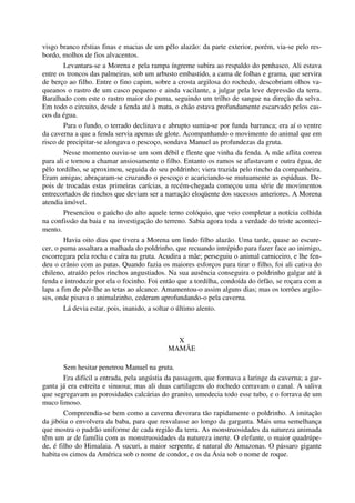visgo branco réstias finas e macias de um pêlo alazão: da parte exterior, porém, via-se pelo res-
bordo, molhos de fios alvacentos.
Levantara-se a Morena e pela rampa íngreme subira ao respaldo do penhasco. Ali estava
entre os troncos das palmeiras, sob um arbusto embastido, a cama de folhas e grama, que servira
de berço ao filho. Entre o fino capim, sobre a crosta argilosa do rochedo, descobriam olhos va-
queanos o rastro de um casco pequeno e ainda vacilante, a julgar pela leve depressão da terra.
Baralhado com este o rastro maior do puma, seguindo um trilho de sangue na direção da selva.
Em todo o circuito, desde a fenda até à mata, o chão estava profundamente escarvado pelos cas-
cos da égua.
Para o fundo, o terrado declinava e abrupto sumia-se por funda barranca; era aí o ventre
da caverna a que a fenda servia apenas de glote. Acompanhando o movimento do animal que em
risco de precipitar-se alongava o pescoço, sondava Manuel as profundezas da gruta.
Nesse momento ouviu-se um som débil e flente que vinha da fenda. A mãe aflita correu
para ali e tornou a chamar ansiosamente o filho. Entanto os ramos se afastavam e outra égua, de
pêlo tordilho, se aproximou, seguida do seu poldrinho; viera trazida pelo rincho da companheira.
Eram amigas; abraçaram-se cruzando o pescoço e acariciando-se mutuamente as espáduas. De-
pois de trocadas estas primeiras carícias, a recém-chegada começou uma série de movimentos
entrecortados de rinchos que deviam ser a narração eloqüente dos sucessos anteriores. A Morena
atendia imóvel.
Presenciou o gaúcho do alto aquele terno colóquio, que veio completar a notícia colhida
na confissão da baia e na investigação do terreno. Sabia agora toda a verdade do triste aconteci-
mento.
Havia oito dias que tivera a Morena um lindo filho alazão. Uma tarde, quase ao escure-
cer, o puma assaltara a malhada do poldrinho, que recuando intrépido para fazer face ao inimigo,
escorregara pela rocha e caíra na gruta. Acudira a mãe; perseguiu o animal carniceiro, e lhe fen-
deu o crânio com as patas. Quando fazia os maiores esforços para tirar o filho, foi ali cativa do
chileno, atraído pelos rinchos angustiados. Na sua ausência conseguira o poldrinho galgar até à
fenda e introduzir por ela o focinho. Foi então que a tordilha, condoída do órfão, se roçara com a
lapa a fim de pôr-lhe as tetas ao alcance. Amamentou-o assim alguns dias; mas os torrões argilo-
sos, onde pisava o animalzinho, cederam aprofundando-o pela caverna.
Lá devia estar, pois, inanido, a soltar o último alento.
X
MAMÃE
Sem hesitar penetrou Manuel na gruta.
Era difícil a entrada, pela angústia da passagem, que formava a laringe da caverna; a gar-
ganta já era estreita e sinuosa; mas ali duas cartilagens do rochedo cerravam o canal. A saliva
que segregavam as porosidades calcárias do granito, umedecia todo esse tubo, e o forrava de um
muco limoso.
Compreendia-se bem como a caverna devorara tão rapidamente o poldrinho. A imitação
da jibóia o envolvera da baba, para que resvalasse ao longo da garganta. Mais uma semelhança
que mostra o padrão uniforme de cada região da terra. As monstruosidades da natureza animada
têm um ar de família com as monstruosidades da natureza inerte. O elefante, o maior quadrúpe-
de, é filho do Himalaia. A sucuri, a maior serpente, é natural do Amazonas. O pássaro gigante
habita os cimos da América sob o nome de condor, e os da Ásia sob o nome de roque.
 